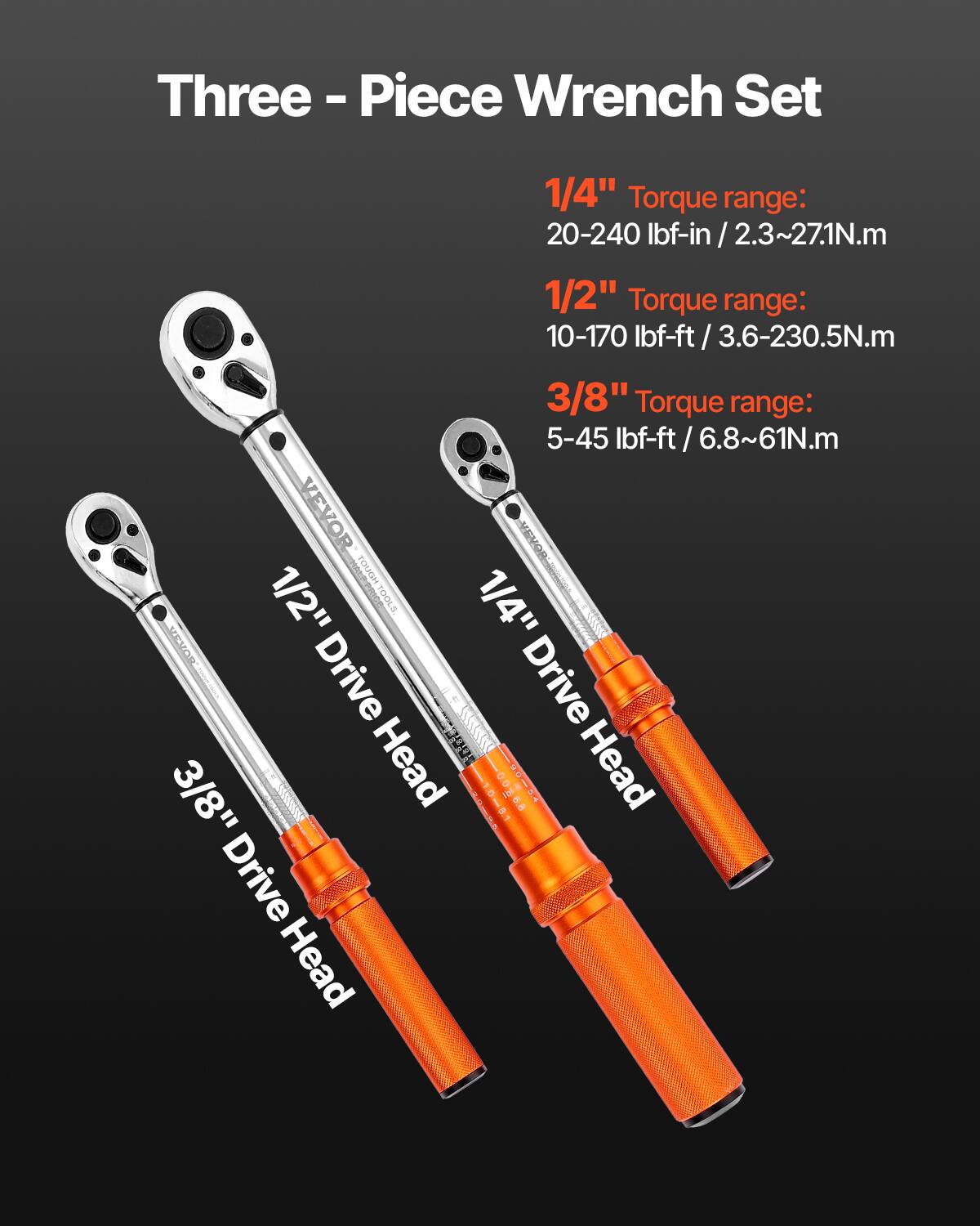 Three-Piece Wrench Set

1/4" Torque range: 20-240 lbf-in / 2.3~27.1N.m  
1/2" Torque range: 10-170 lbf-ft / 3.6-230.5N.m  
3/8" Torque range: 5-45 lbf-ft / 6.8~61N.m  

1/4" Drive Head  
1/2" Drive Head  
3/8" Drive Head  

VEVOR TOUGH CT0GLHENO