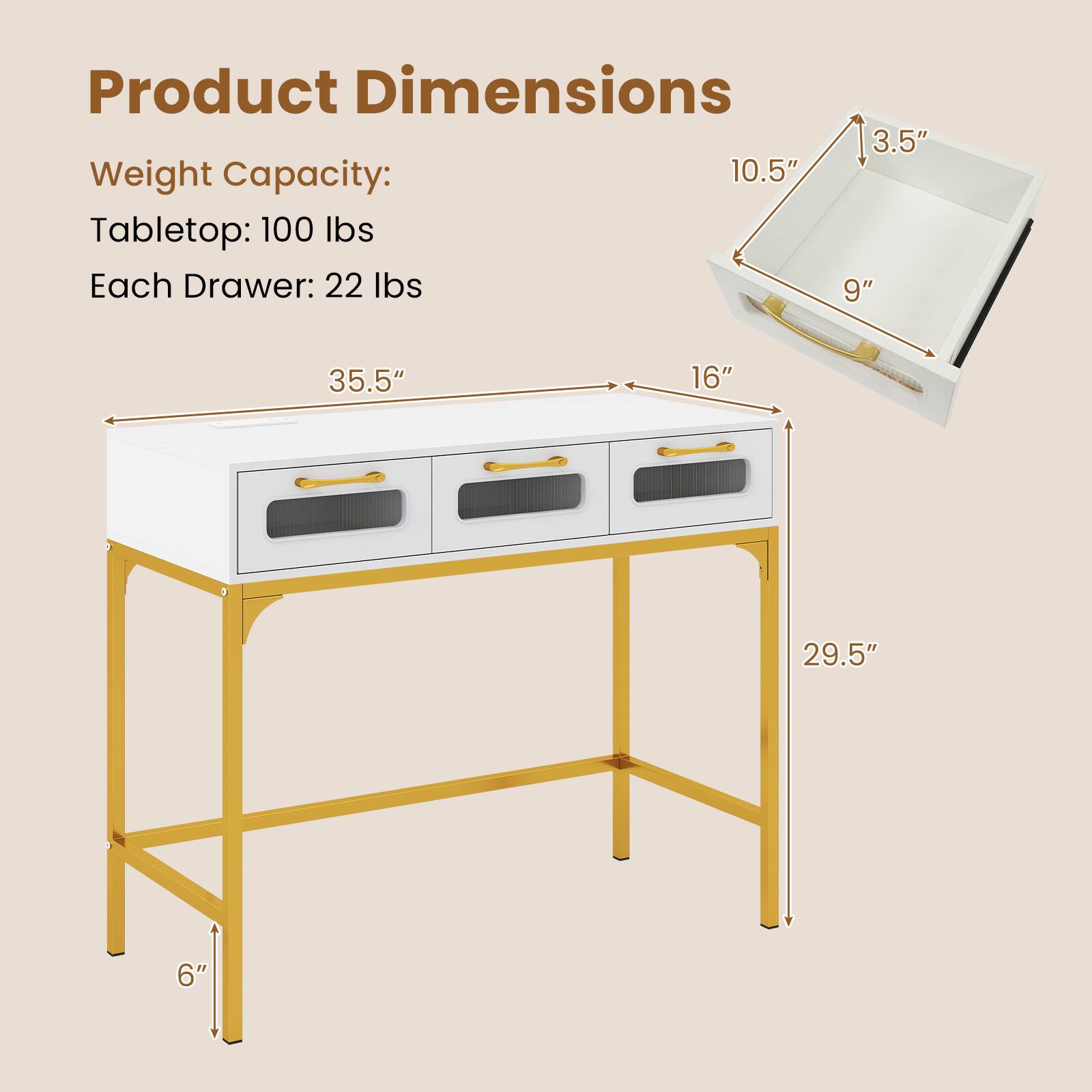 Product Dimensions  
Weight Capacity:  
Tabletop: 100 lbs  
Each Drawer: 22 lbs  

- 35.5" (width)  
- 16" (depth)  
- 29.5" (height)  
- 6" (leg height)  

Drawer:  
- 10.5" (height)  
- 9" (depth)  
- 3.5" (height)
