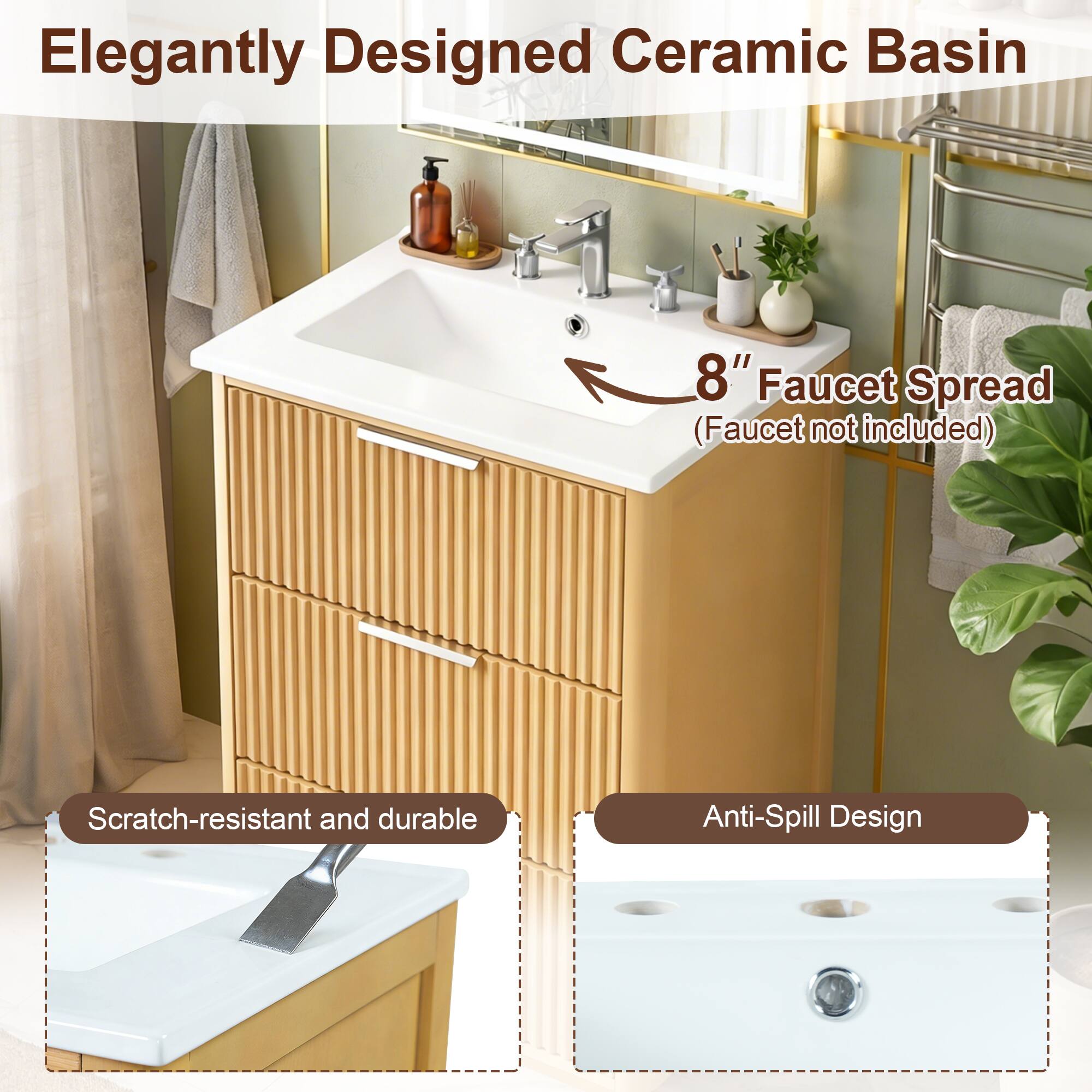 Elegantly Designed Ceramic Basin  
8" Faucet Spread (Faucet not included)  
Scratch-resistant and durable  
Anti-Spill Design