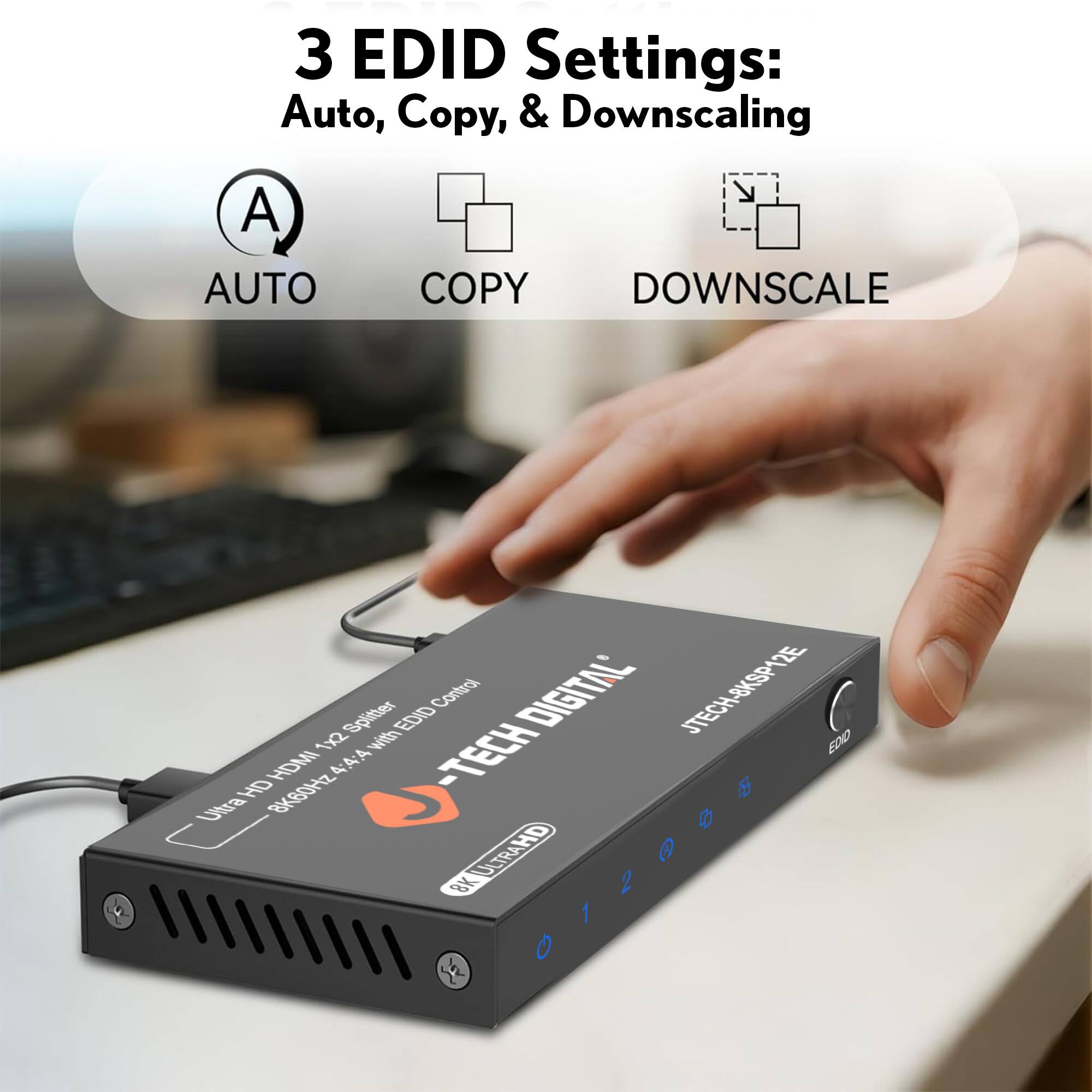3 EDID Settings: Auto, Copy, & Downscaling

AUTO COPY DOWNSCALE

DIGITAL JTECH-8KSP12E

Ultra HD HDMI 1x2 Splitter with EDID Control

8K60Hz 4:4:4 with EDID Control

JTECH-8KSP12E

DIGITAL JTECH