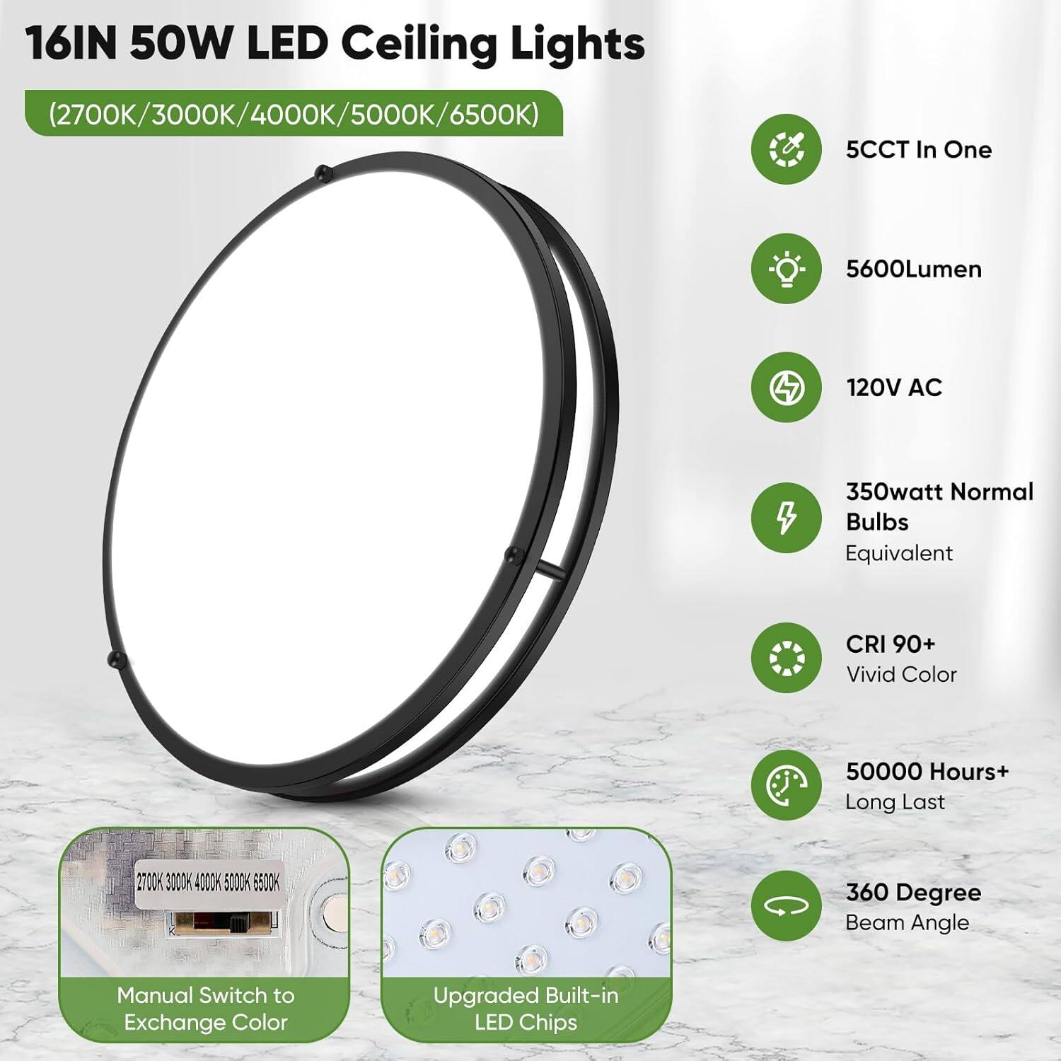 16IN 50W LED Ceiling Lights (2700K/3000K/4000K/5000K/6500K)

- 5CCT In One
- 5600Lumen
- 120V AC
- 350Watt Normal Bulbs Equivalent
- CRI 90+ Vivid Color
- 50000 Hours+ Long Last
- 360 Degree Beam Angle

Features:
- Manual Switch to Exchange Color
- Upgraded Built-in LED Chips