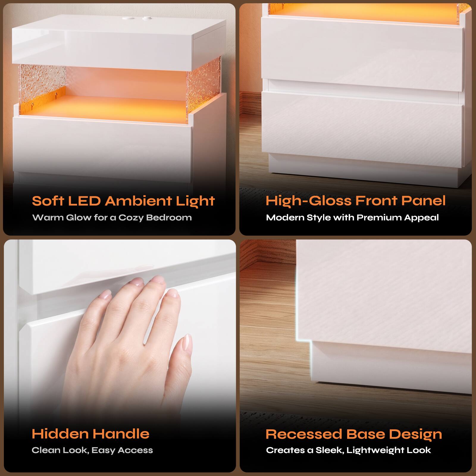 Soft LED Ambient Light  
Warm Glow for a Cozy Bedroom

High-Gloss Front Panel  
Modern Style with Premium Appeal

Hidden Handle  
Clean Look, Easy Access

Recessed Base Design  
Creates a Sleek, Lightweight Look