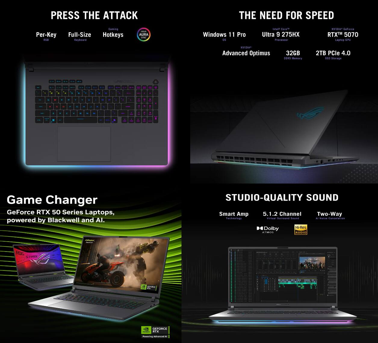 **PRESS THE ATTACK**  
- Per-Key RGB  
- Full-Size Keyboard  
- Hotkeys  
- AURA Sync  

**THE NEED FOR SPEED**  
- Windows 11 Pro  
- Intel Core i9 275HX Processor  
- NVIDIA GeForce RTX 5070 Laptop GPU  
- NVIDIA Advanced Optimus  
- 32GB DDR5 Memory  
- 2TB PCIe 4.0 SSD Storage  

**Game Changer**  
- GeForce RTX 50 Series Laptops, powered by Blackwell and AI.  

**STUDIO-QUALITY SOUND**  
- Smart Amp (Headphone)  
- 5.1.2 Channel Virtual Surround Sound  
- Two-Way Audio  
- Dolby Atmos  
- Hi-Res Audio  

**ROG STRIX**  
- GEFORCE  
- Powering Advanced AI