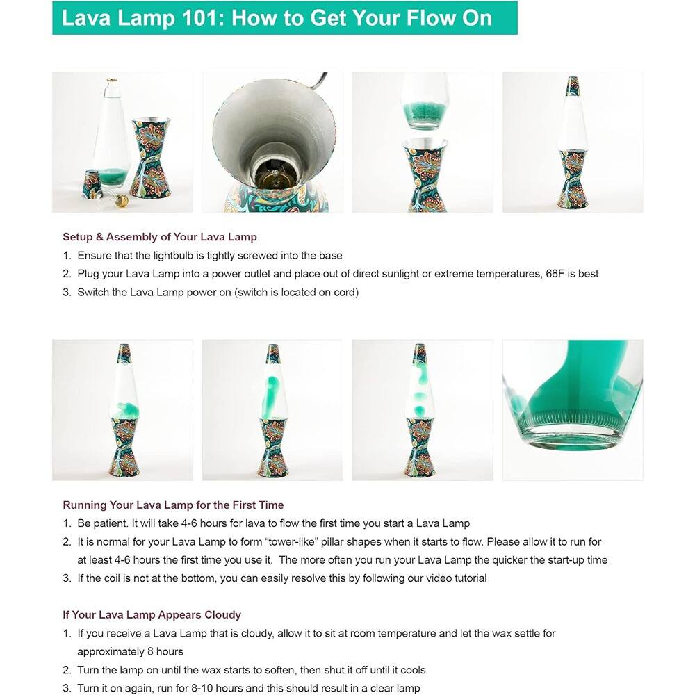 Lava Lamp 101: How to Get Your Flow On

Setup & Assembly of Your Lava Lamp
1. Ensure that the lightbulb is tightly screwed into the base.
2. Plug your Lava Lamp into a power outlet and place it out of direct sunlight or extreme temperatures; 68°F is best.
3. Switch the Lava Lamp power on (switch is located on cord).

Running Your Lava Lamp for the First Time
1. Be patient. It will take 4-6 hours for lava to flow the first time you start a Lava Lamp.
2. It is normal for your Lava Lamp to form "tower-like" pillar shapes when it starts to flow. Please allow it to run for at least 4-6 hours the first time you use it. The more often you run your Lava Lamp, the quicker the start-up time.
3. If the coil is not at the bottom, you can easily resolve this by following our video tutorial.

If Your Lava Lamp Appears Cloudy
1. If you receive a Lava Lamp that is cloudy, allow it to sit at room temperature and let the wax settle for approximately 8 hours.
2. Turn the lamp on until the wax starts to soften