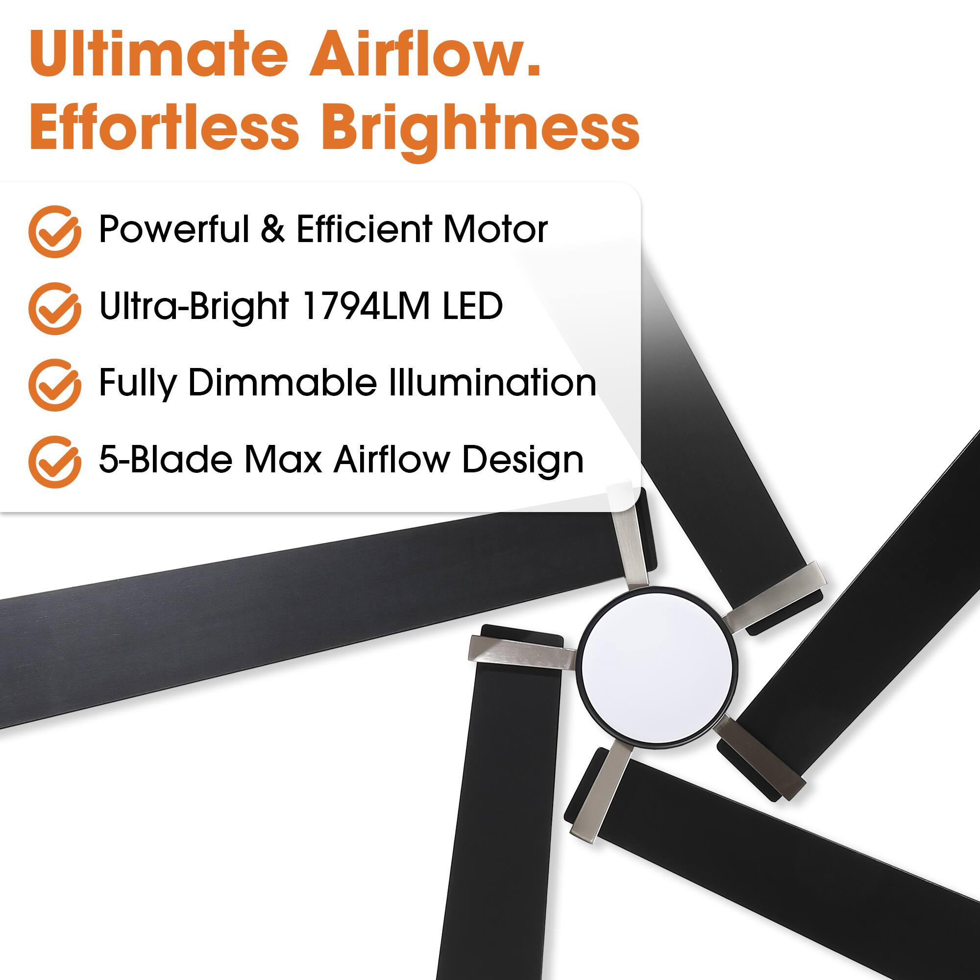 Ultimate Airflow. Effortless Brightness

- Powerful & Efficient Motor
- Ultra-Bright 1794LM LED
- Fully Dimmable Illumination
- 5-Blade Max Airflow Design