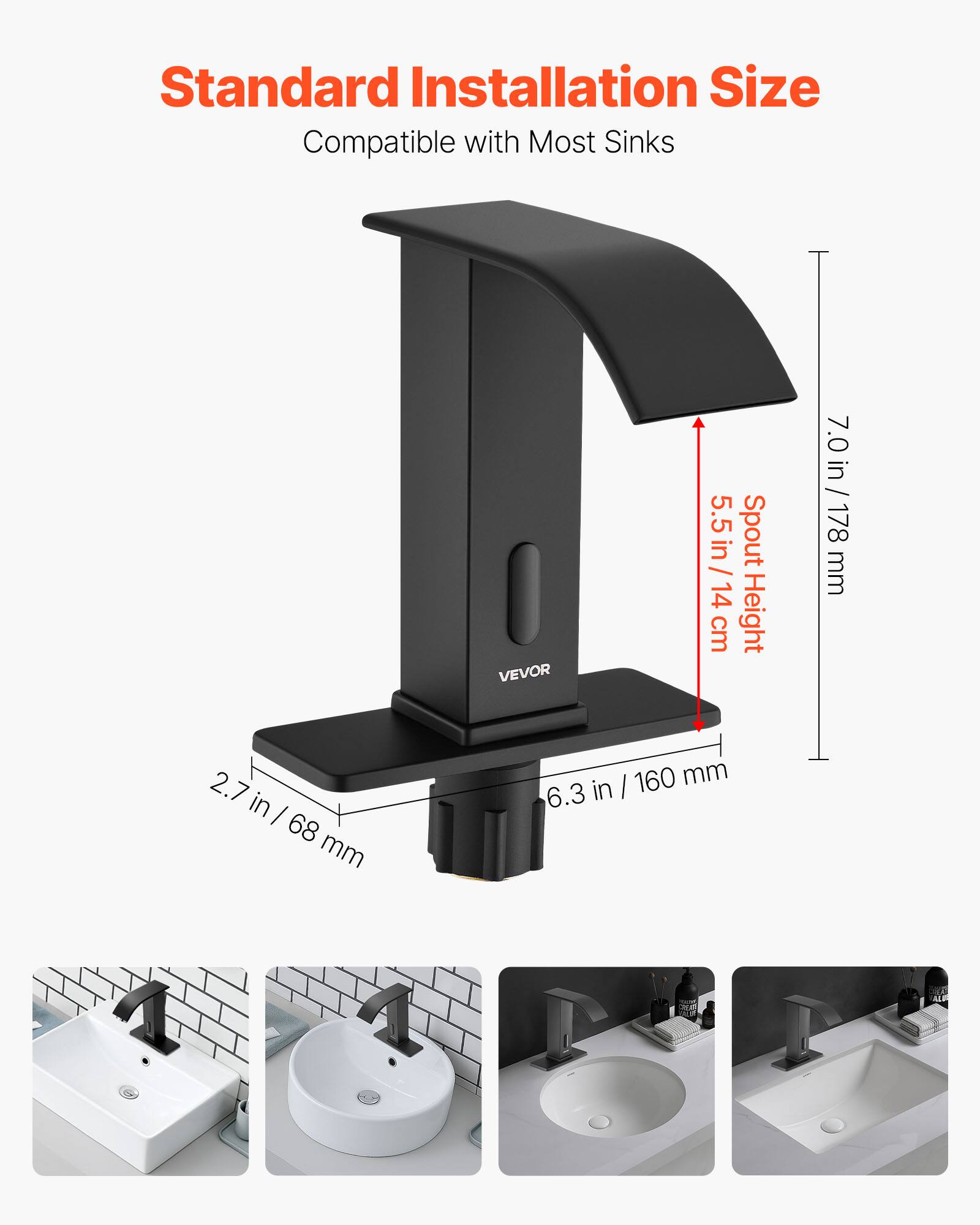 Standard Installation Size  
Compatible with Most Sinks  

VEVOR  
5.5 in / 14 cm Spout Height  
7.0 in / 178 mm  
2.7 in / 68 mm  
6.3 in / 160 mm