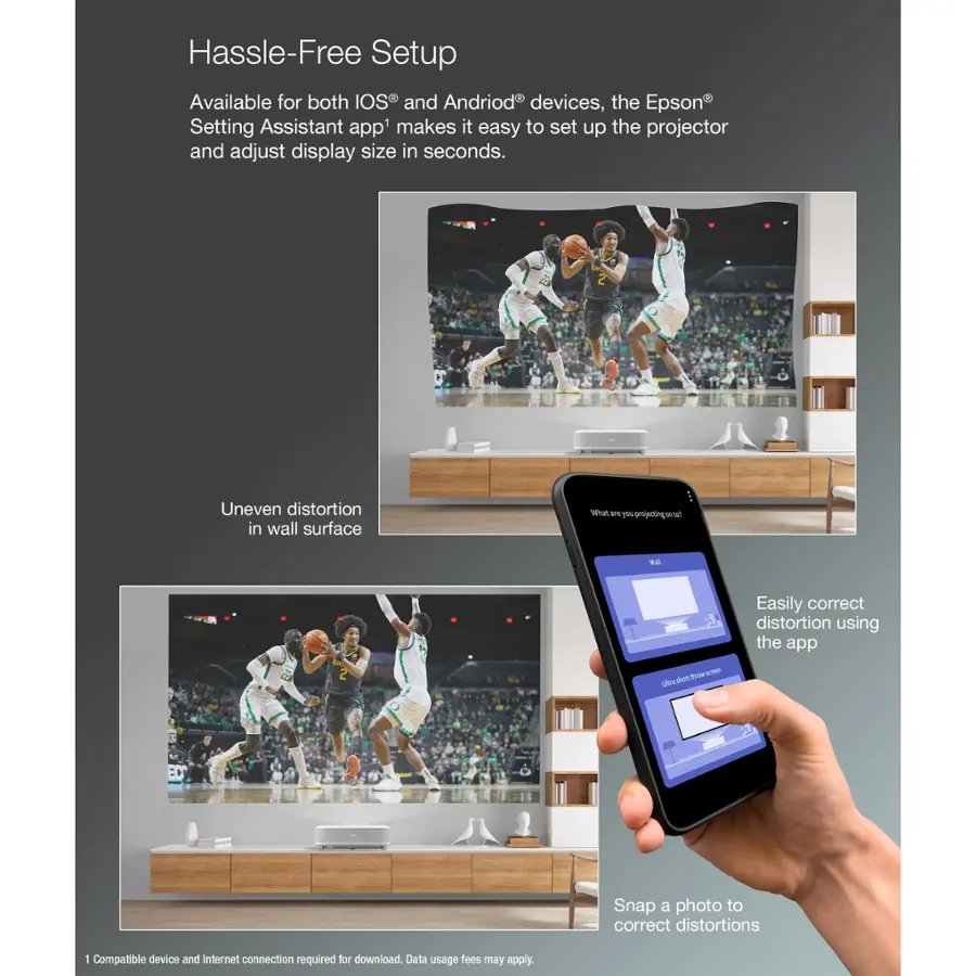 Hassle-Free Setup:

Available for both IOS and Andriod devices, the Epson Setting Assistant app makes it easy to set up the projector and adjust display size in seconds. Uneven distortion in wall surface? Easily correct distortion using the app. Snap a photo to correct distortions. Compatible device and Internet connection required for download. Data usage may apply.