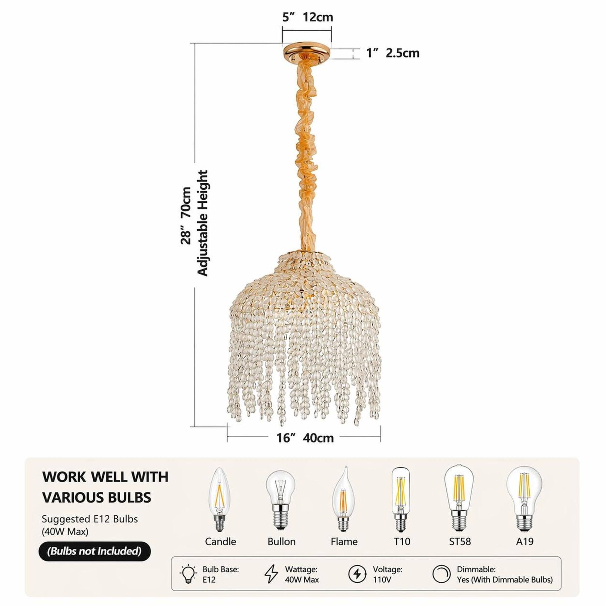 5" 12cm  
1" 2.5cm  
70cm 28" Adjustable Height  
16" 40cm  

WORK WELL WITH VARIOUS BULBS  
Suggested E12 Bulbs (40W Max) (Bulbs not Included)  
Candle Bulb Base: E12  
Bullon Flame T10 Wattage: Voltage: 40W Max 110V  
ST58 A19 Dimmable: Yes (With Dimmable Bulbs)