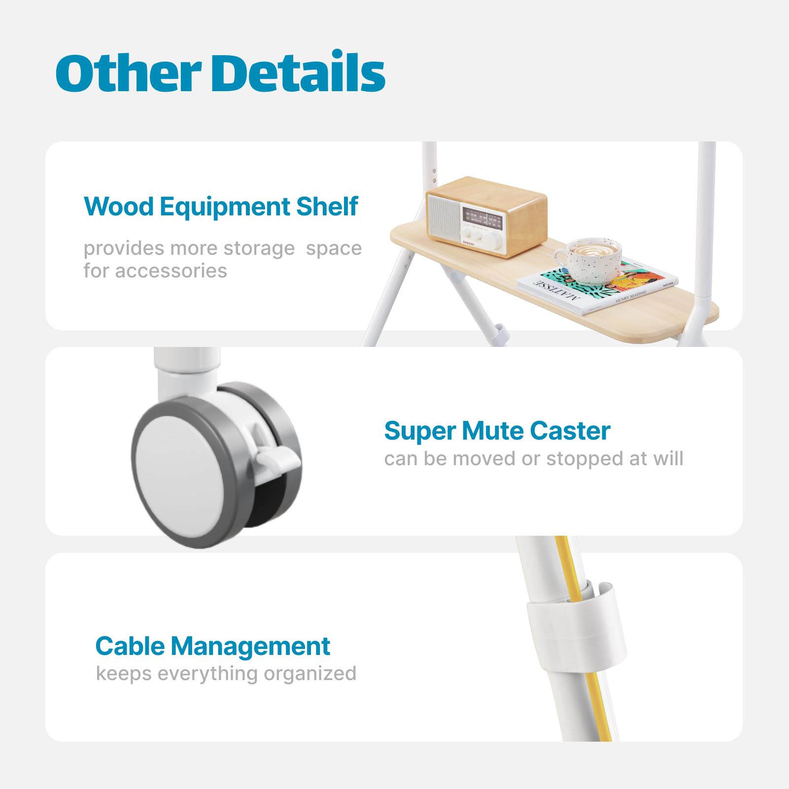 Other Details

- **Wood Equipment Shelf**  
  provides more storage space for accessories

- **Super Mute Caster**  
  can be moved or stopped at will

- **Cable Management**  
  keeps everything organized