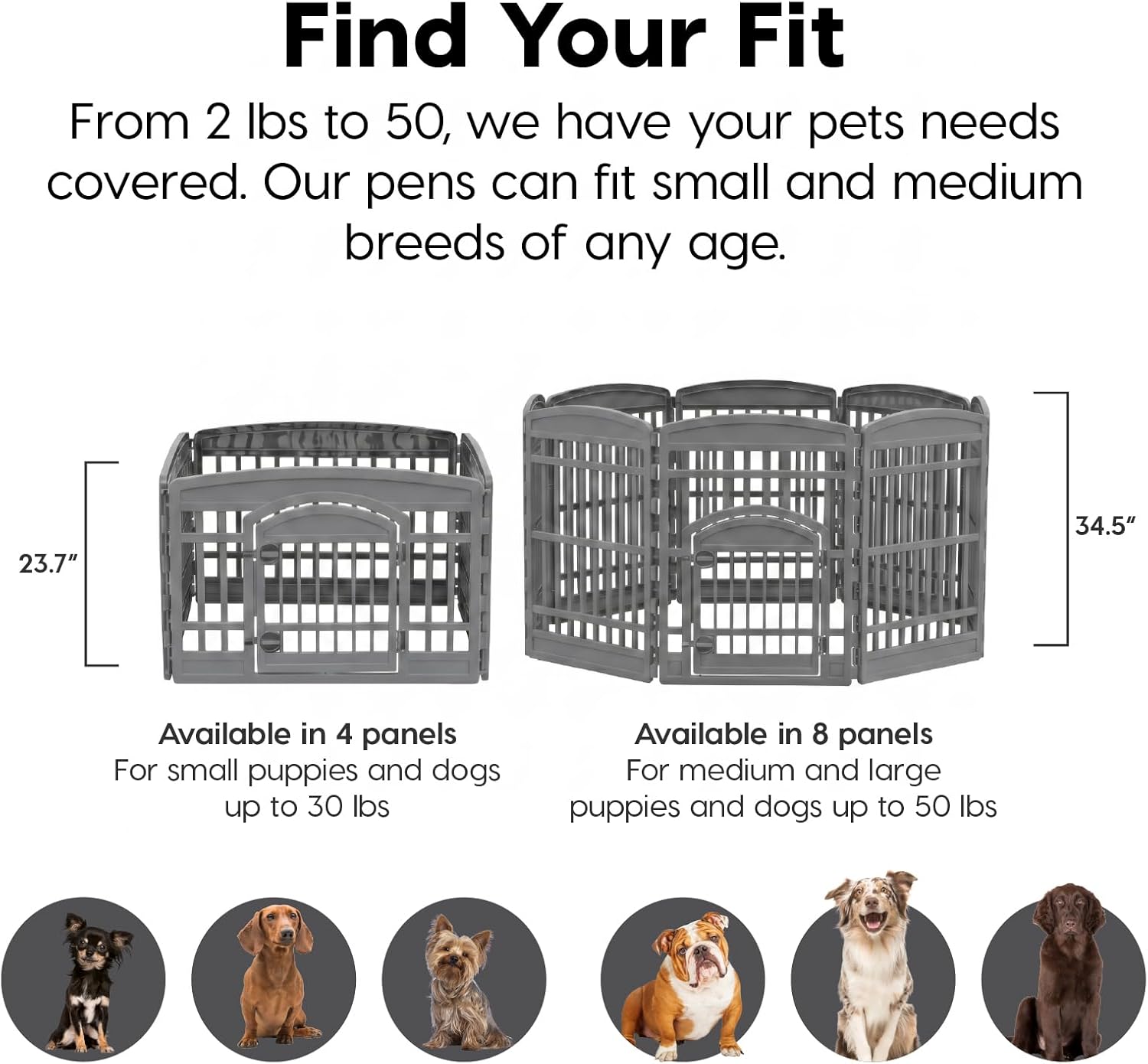 Find Your Fit

From 2 lbs to 50, we have your pets needs covered. Our pens can fit small and medium breeds of any age.

23.7" 34.5"

Available in 4 panels
For small puppies and dogs up to 30 lbs

Available in 8 panels
For medium and large puppies and dogs up to 50 lbs