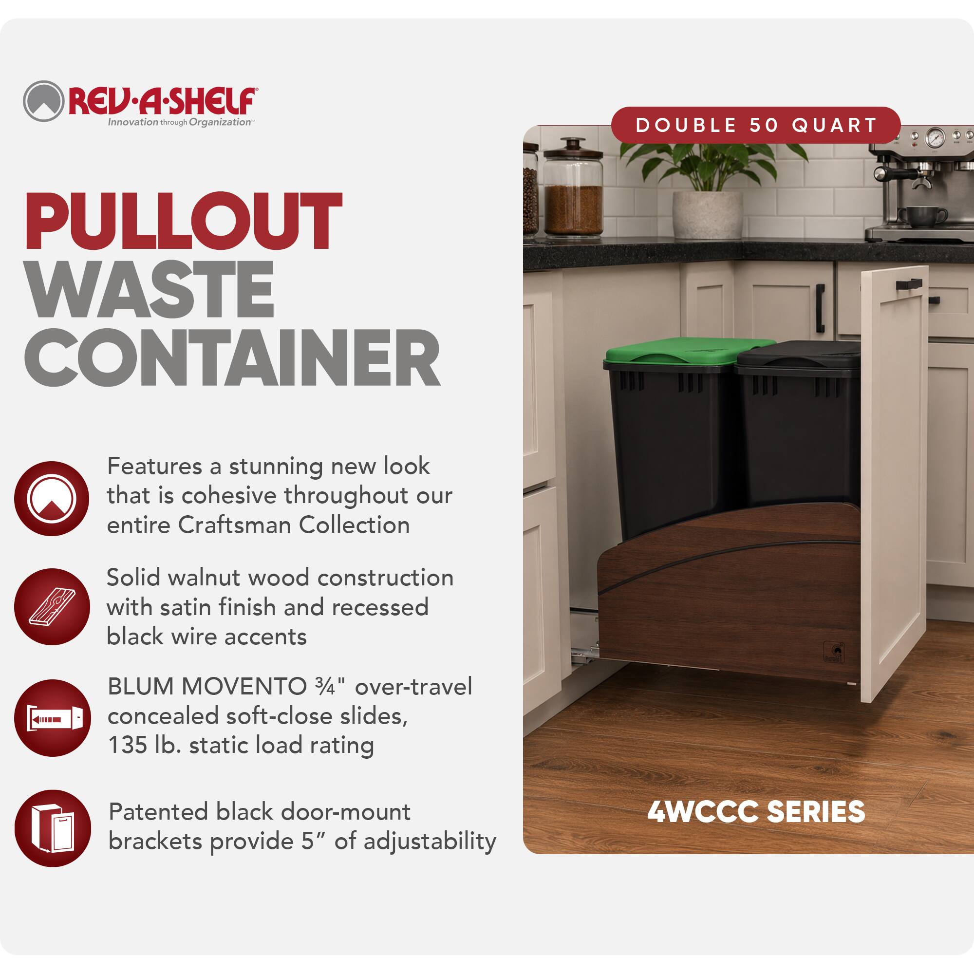 REV·A·SHELF  
Innovation through Organization

PULLOUT WASTE CONTAINER

DOUBLE 50 QUART

Features a stunning new look that is cohesive throughout our entire Craftsman Collection

Solid walnut wood construction with satin finish and recessed black wire accents

BLUM MOVENTO 3/4" over-travel concealed soft-close slides, 135 lb. static load rating

Patented black door-mount brackets provide 5" of adjustability

4WCCC SERIES