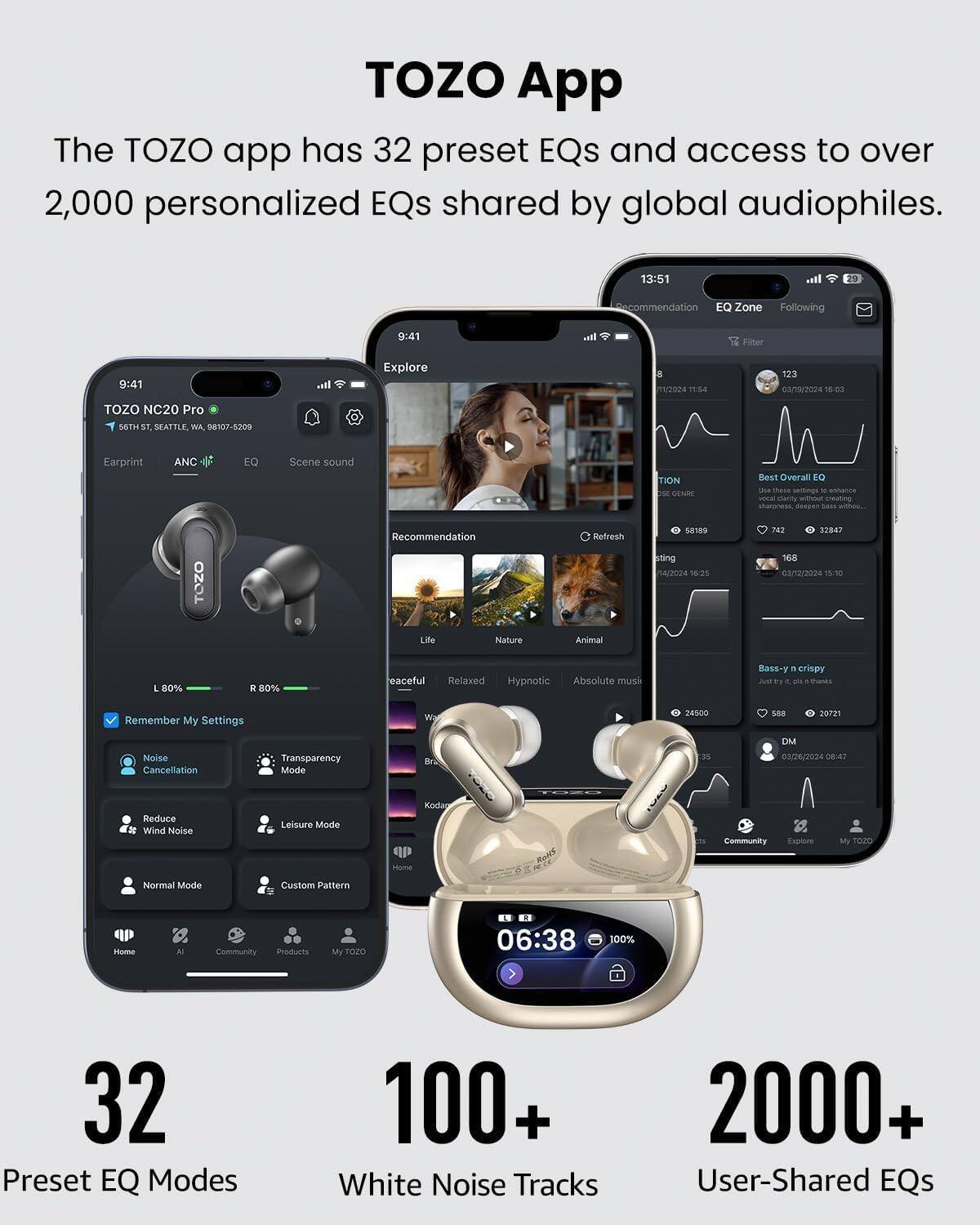 TOZO App  
The TOZO app has 32 preset EQs and access to over 2,000 personalized EQs shared by global audiophiles.

13:51  
Recommendation EQ Zone Following  
9:41  
all  
Filter  
9:41  
Explore  
8 1/2024 11:54  
123 03/19/2024 6:0  
TOZO NC20 Pro 56TH ST, SEATTLE, WA, 98107-5209  
Earprint  
ANC  
EQ  
Scene sound  
TION OSE GENRE  
Best Overall EQ Use these settings to enhance clarity with creating sharpness, deepen 3465  
TOZO  
Recommendation Life Nature  
Refresh Animal  
58189 sting 14/2024 56.25  
742 32847 168 03/12/2024 15:10  
L 80%  
R 80%  
eaceful Relaxed  
Hypnotic Absolute musi  
Bass-y LA
