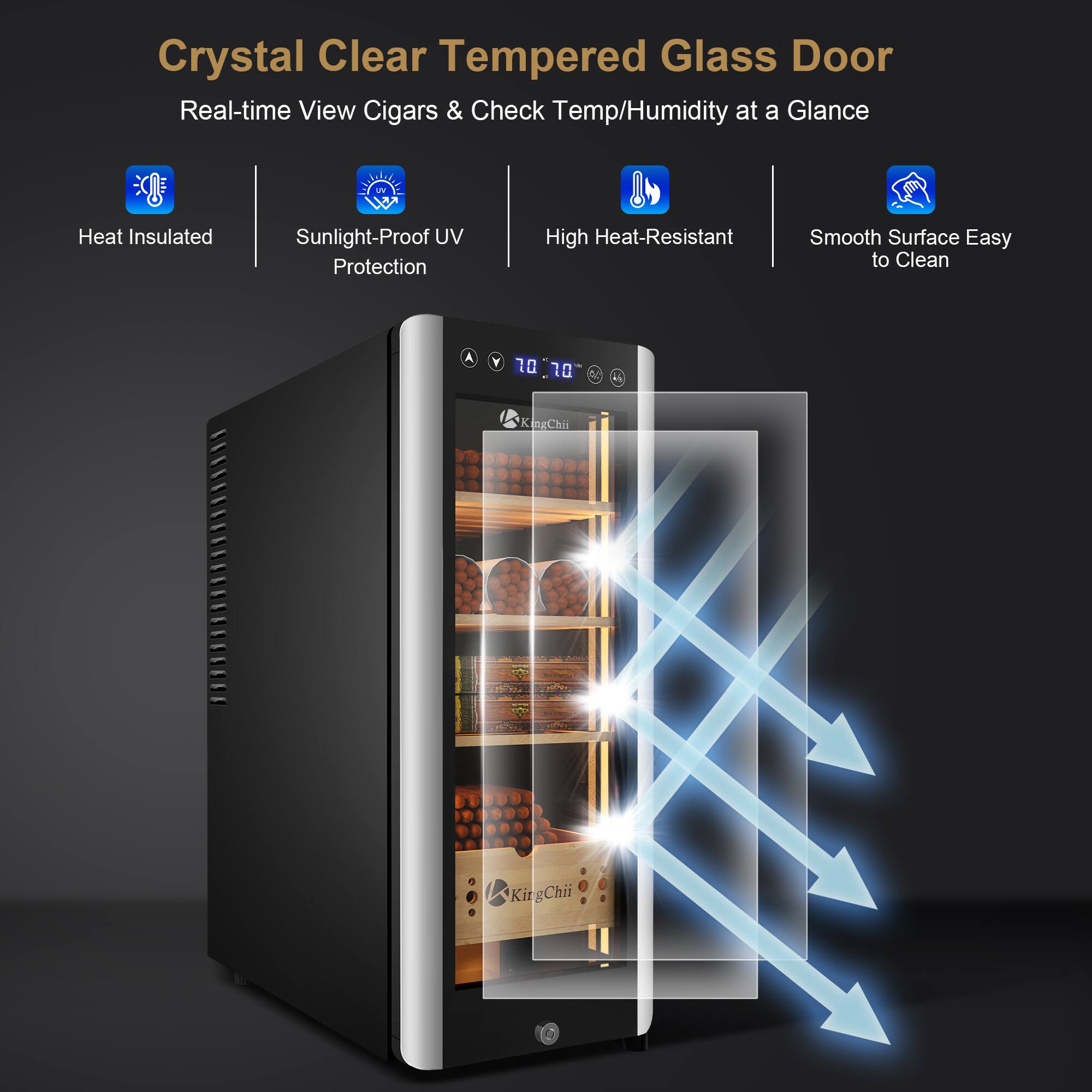 Crystal Clear Tempered Glass Door  
Real-time View Cigars & Check Temp/Humidity at a Glance

- Heat Insulated
- Sunlight-Proof UV Protection
- High Heat-Resistant
- Smooth Surface Easy to Clean

70 70  
KingChii