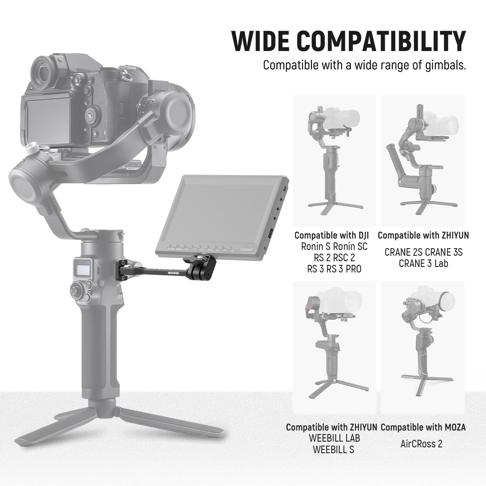 WIDE COMPATIBILITY  
Compatible with a wide range of gimbals.

- Compatible with DJI  
  Ronin S  
  Ronin SC  
  RS 2  
  RSC 2  
  RS 3  
  RS 3 PRO

- Compatible with ZHIYUN  
  CRANE 2S  
  CRANE 3S  
  CRANE 3 Lab

- Compatible with ZHIYUN  
  WEEBILL LAB  
  WEEBILL S

- Compatible with MOZA  
  AirCross 2