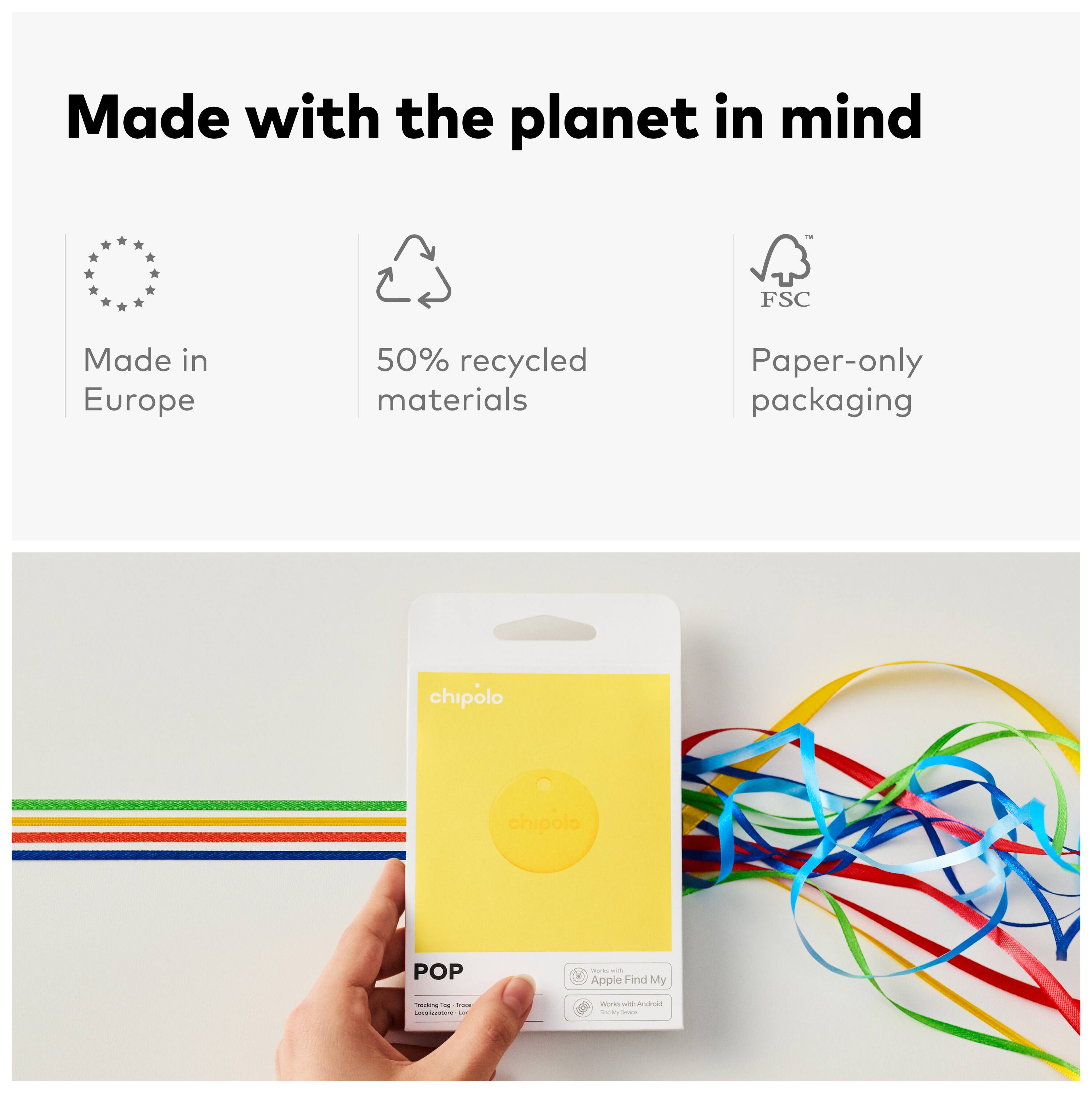 Made with the planet in mind  
Made in Europe  
50% recycled materials  
Paper-only packaging  

FSC  

chipolo  
POP  
Tracking Tag  
Tree Locator  
Apple Find My  
Works with Android  
Find My Device