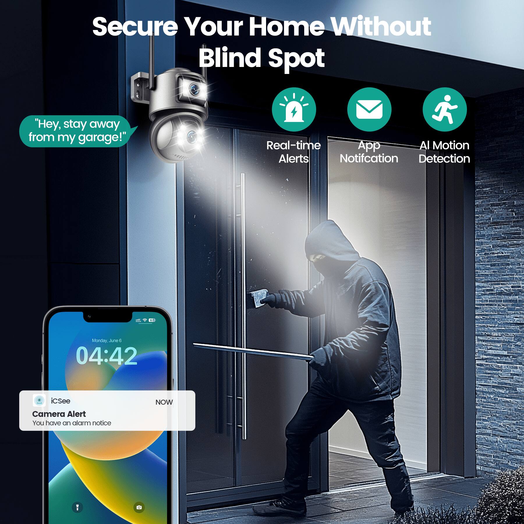 Secure Your Home Without Blind Spot

"Hey, stay away from my garage!"

Real-time Alerts
App Notification
AI Motion Detection

Monday, June 6
04:42

iCSee
Camera Alert
You have an alarm notice