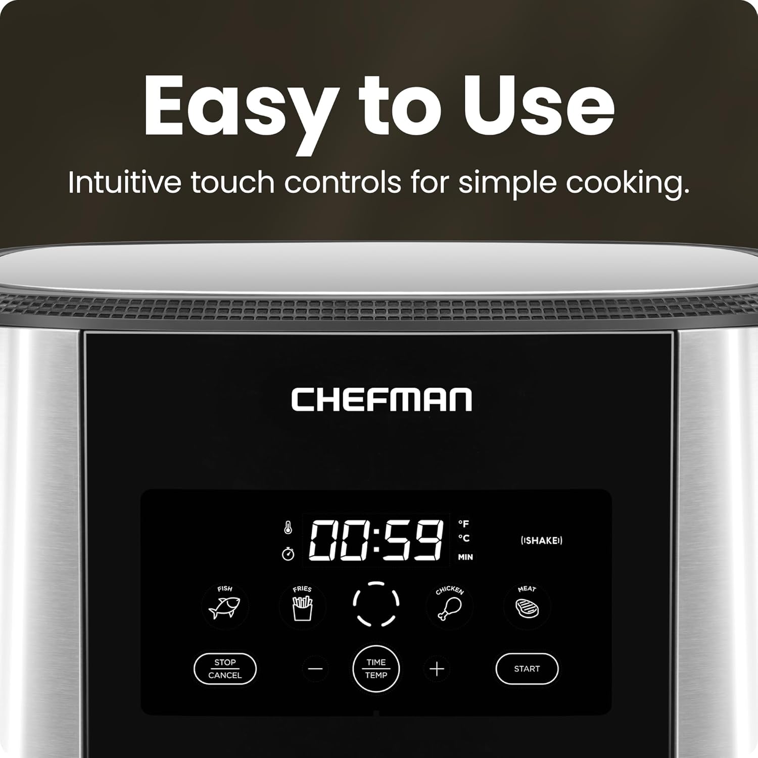 Easy to Use  
Intuitive touch controls for simple cooking.  

CHEFMAN  

00:59  
°F  
°C  
MIN  
(SHAKE)  

FISH  
FRIES  
CHICKEN  
HEAT  

STOP/CANCEL  
TIME TEMP  
START