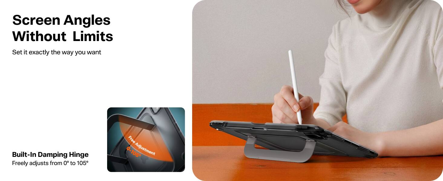 Screen Angles Without Limits  
Set it exactly the way you want  

Built-In Damping Hinge  
Freely adjusts from 0° to 105°  

Free 0-105° Adjustment