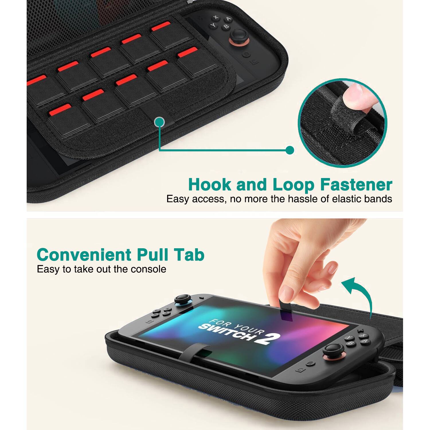 Hook and Loop Fastener  
Easy access, no more the hassle of elastic bands  

Convenient Pull Tab  
Easy to take out the console  

FOR YOUR SWITCH 2