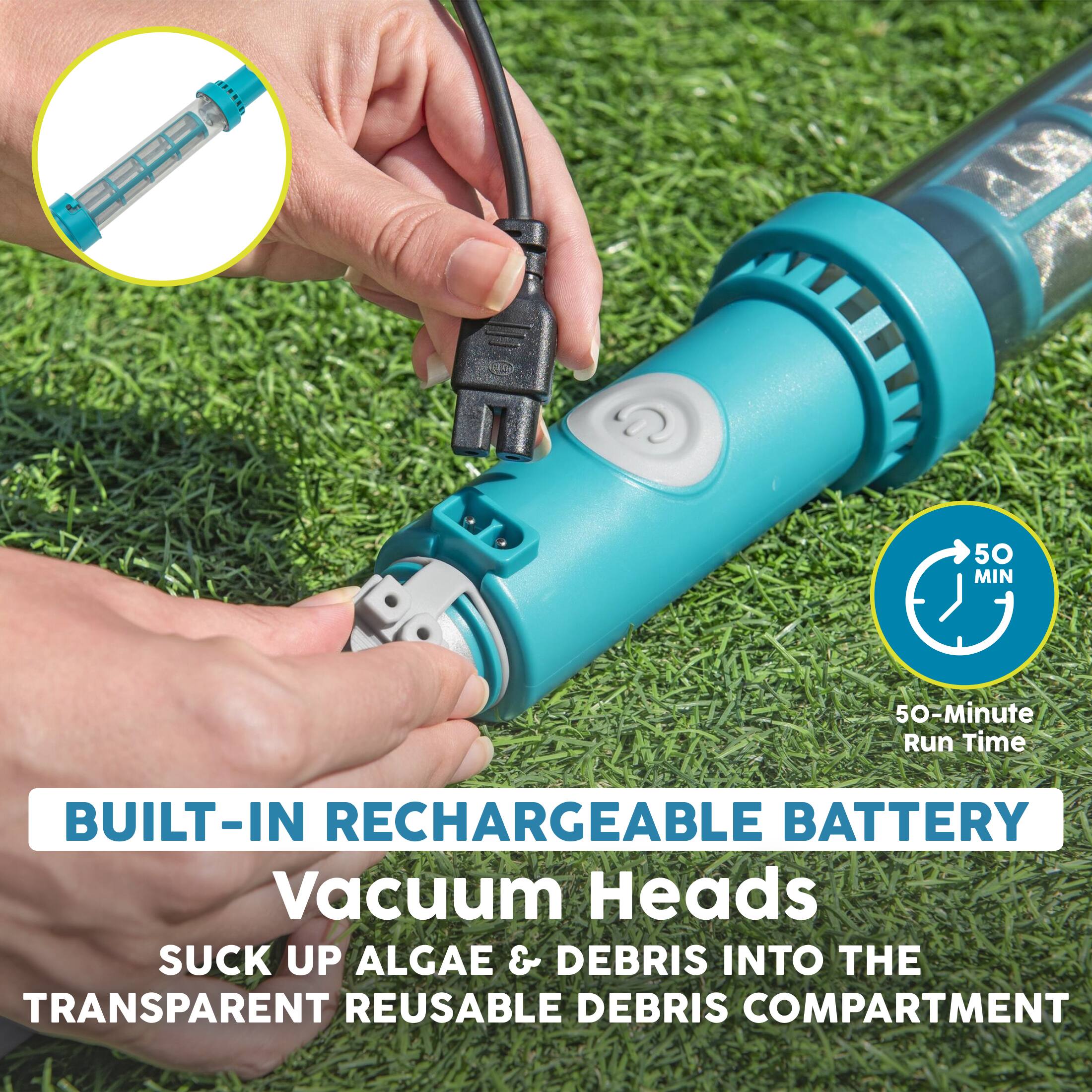 100  
50 MIN  
50-Minute Run Time  
BUILT-IN RECHARGEABLE BATTERY  
Vacuum Heads SUCK UP ALGAE & DEBRIS INTO THE TRANSPARENT REUSABLE DEBRIS COMPARTMENT