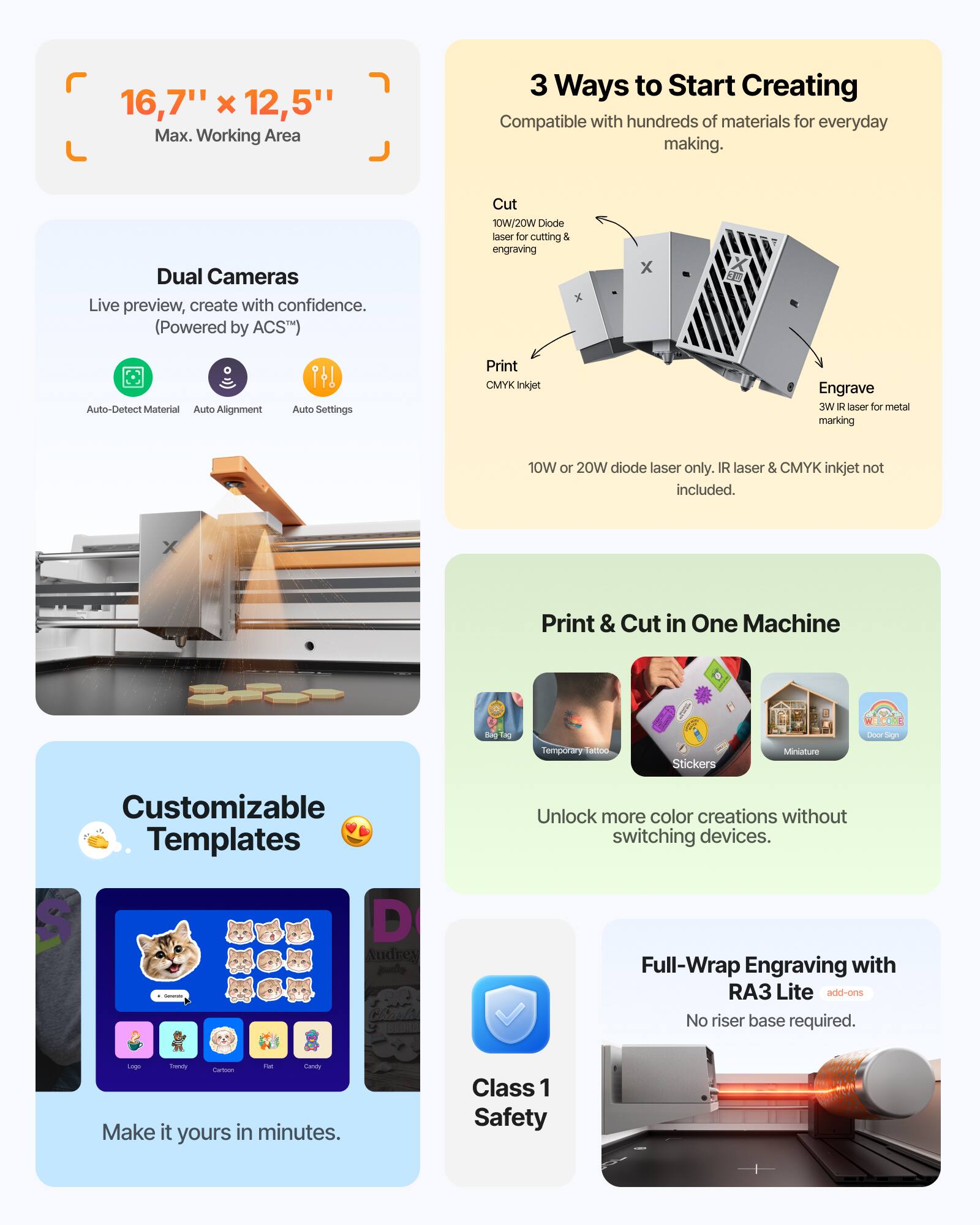 16,7" x 12,5" Max. Working Area

3 Ways to Start Creating
Compatible with hundreds of materials for everyday making.

Dual Cameras
Live preview, create with confidence.
(Powered by ACS™)

Cut
10W/20W Diode laser for cutting & engraving

Print
CMYK Inkjet

Engrave
3W Diode laser for metal marking
10W or 20W diode laser only. IR laser & CMYK inkjet not included.

Print & Cut in One Machine
Unlock more color creations without switching devices.

Customizable Templates
Make it yours in minutes.

Full-Wrap Engraving with RA3 Lite add-ons
No riser base required.

Class 1 Safety