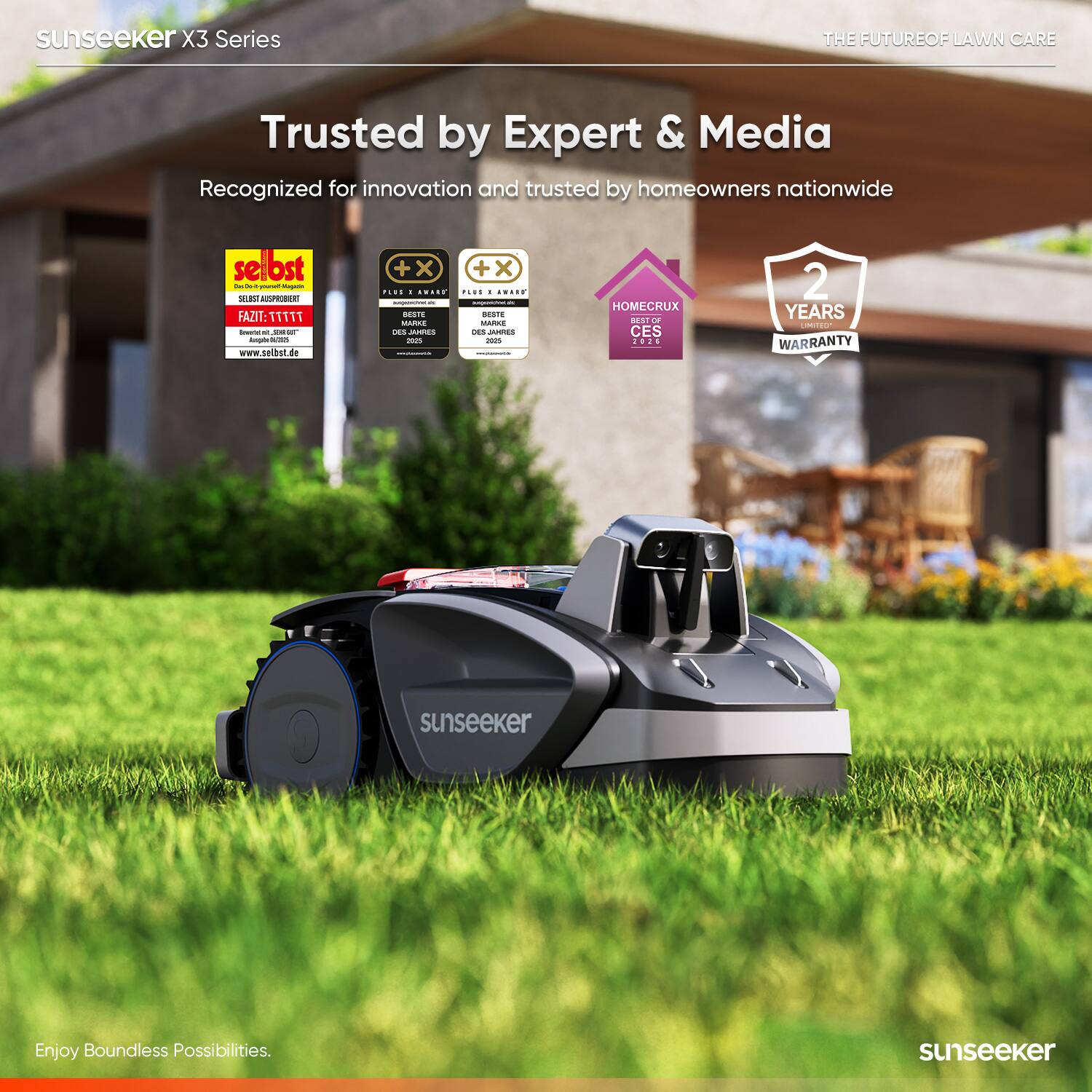 sunseeker X3 Series  
THE FUTURE OF LAWN CARE  
Trusted by Expert & Media  
Recognized for innovation and trusted by homeowners nationwide  

selbst  
FAZIT: 111111  
www.selbst.de  

PLUS AWARD  
BESTE DES JAHRES 2020  
BESTE DES JAHRES 2021  

HOMECRUX  
BEST OF CES 2021  

2 YEARS WARRANTY  

Enjoy Boundless Possibilities.  
sunseeker