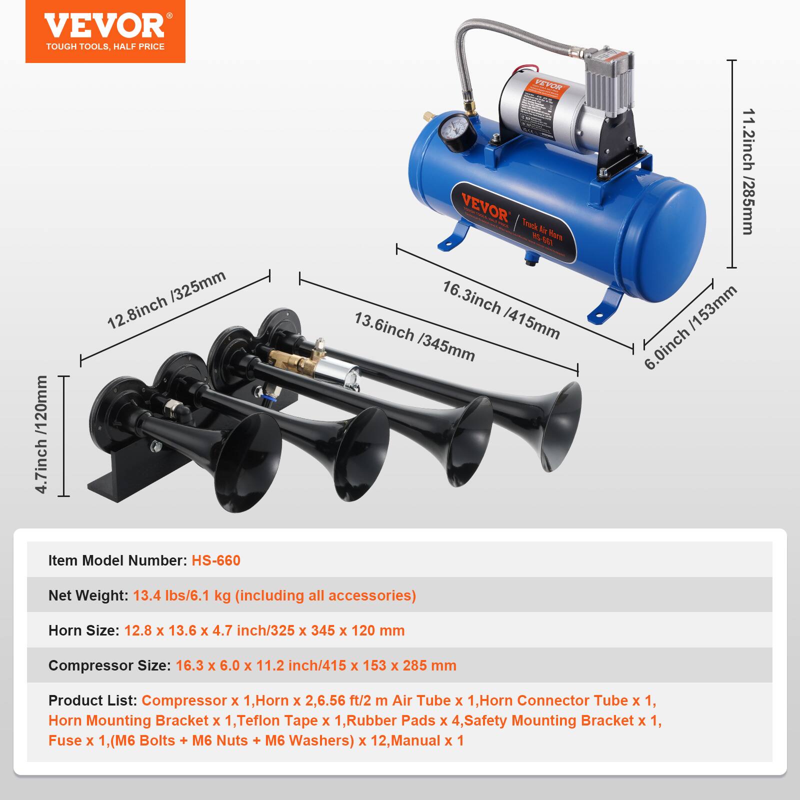 VEVOR TOUGH TOOLS. HALF PRICE

120mm / 4.7 inch
325mm / 12.8 inch
AO YEYO
VEVOR i Track Nin W MAA Mers
16.3 inch / 415mm
13.6 inch / 345mm
11.2 inch / 285mm
6.0 inch / 153mm

Item Model Number: HS-660
Net Weight: 13.4 lbs / 6.1 kg (including all accessories)
Horn Size: 12.8 x 13.6 x 4.7 inch / 325 x 345 x 120 mm
Compressor Size: 16.3 x 6.0 x 11.2 inch / 415 x 153 x 285 mm

Product List:
- Compressor x 1
- Horn x 2
- 6.56 ft / 2 m Air Tube x 1
- Horn Connector Tube x 1
- Horn Mounting Bracket x 1
- Tef