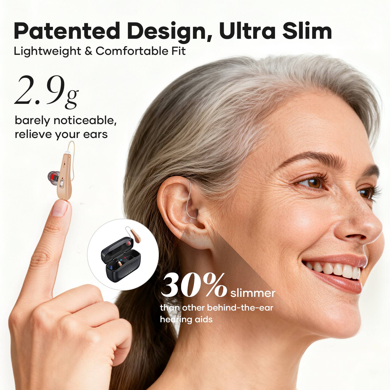 Patented Design, Ultra Slim  
Lightweight & Comfortable Fit  

2.9g  
barely noticeable, relieve your ears  

30% slimmer than other behind-the-ear hearing aids