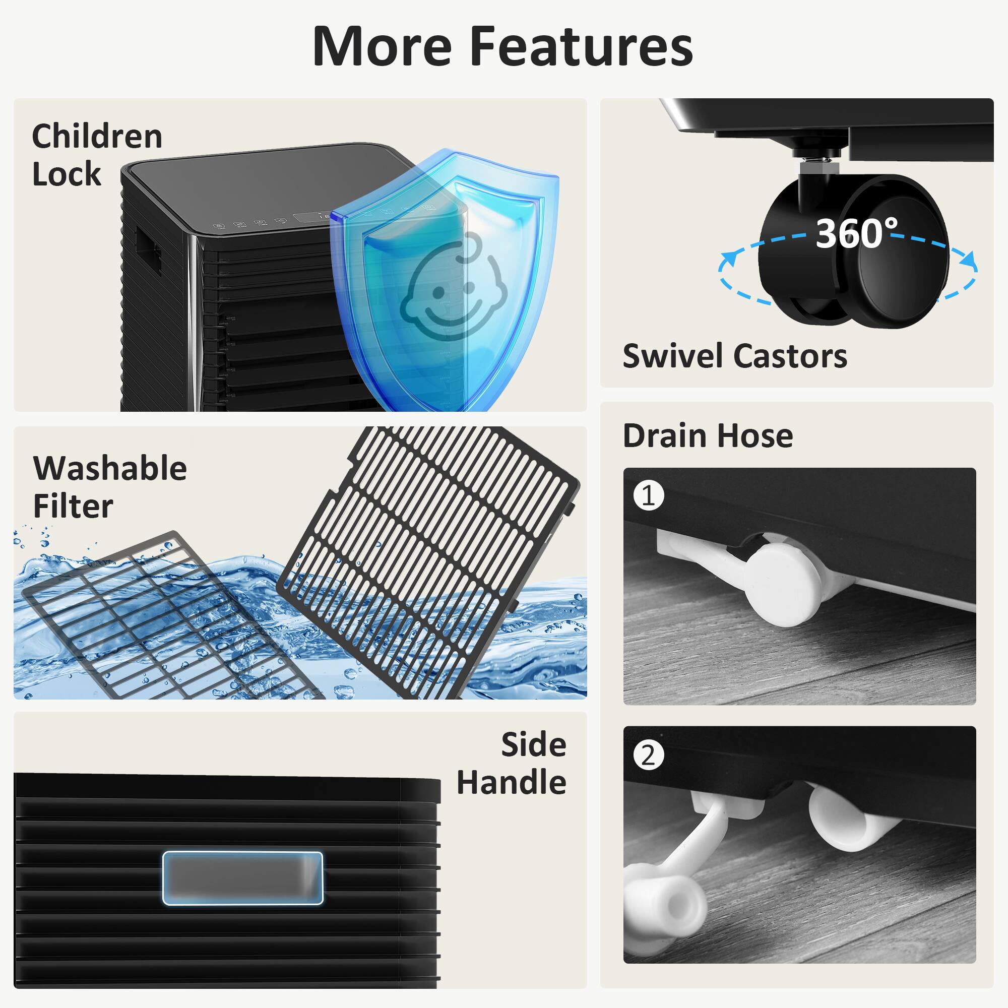 More Features

- Children Lock
- 360° Swivel Castors
- Washable Filter
- Drain Hose
- Side Handle