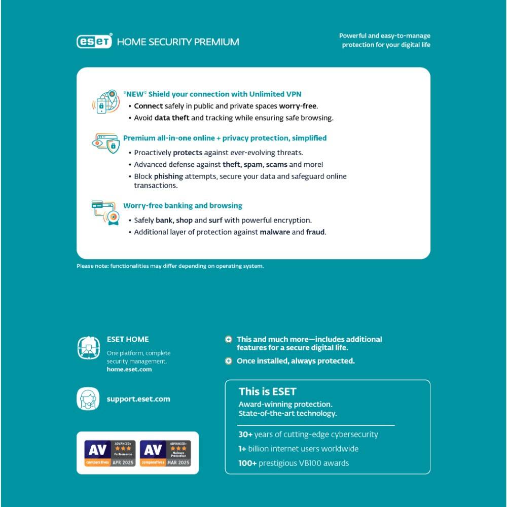 **ESET HOME SECURITY PREMIUM**

Powerful and easy-to-manage protection for your digital life

- **NEW** Shield your connection with Unlimited VPN
  - Connect safely in public and private spaces worry-free.
  - Avoid data theft and tracking while ensuring safe browsing.

- Premium all-in-one online + privacy protection, simplified
  - Proactively protects against ever-evolving threats.
  - Advanced defense against theft, spam, scams, and more!
  - Block phishing attempts, secure your data, and safeguard online transactions.

- Worry-free banking and browsing
  - Safely bank, shop, and surf with powerful encryption.
  - Additional layer of protection against malware and fraud.

Please note: functionalities may differ depending on operating system.

**ESET HOME**
- One platform, complete security management.
- home.eset.com

**support.eset.com**

This is ESET
- Award-winning protection.
- State-of-the-art technology.
- 30+ years of cutting-edge cybersecurity
- 1 billion internet users worldwide
- 100+ prestigious VB100 awards

AV-Comparatives
- APR 2025
- MAR 2025