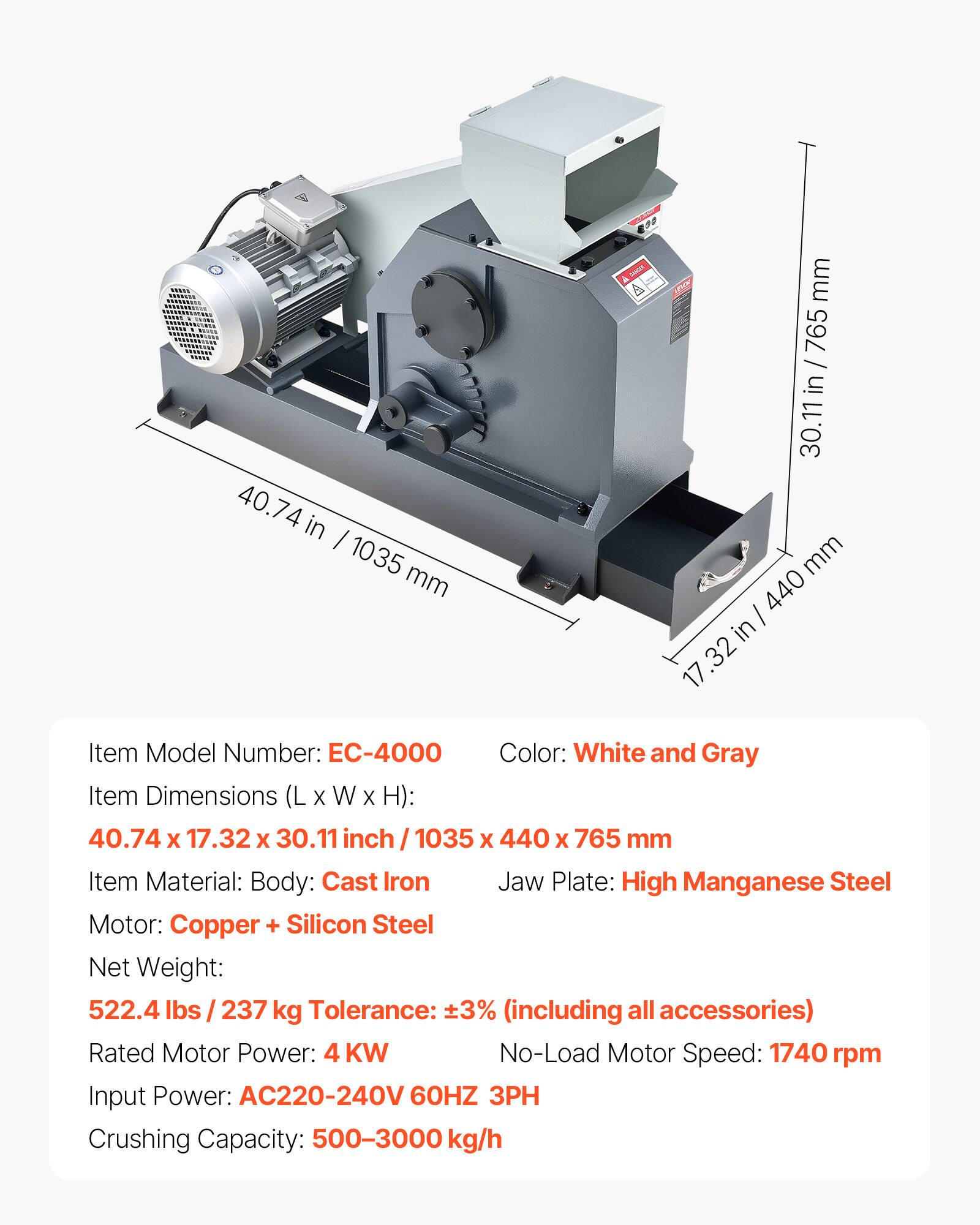 40.74 in / 1035 mm  
30.11 in / 765 mm  
17.32 in / 440 mm  

Item Model Number: EC-4000  
Color: White and Gray  
Item Dimensions (L x W x H): 40.74 x 17.32 x 30.11 inch / 1035 x 440 x 765 mm  
Item Material: Body: Cast Iron  
Jaw Plate: High Manganese Steel  
Motor: Copper + Silicon Steel  
Net Weight: 522.4 lbs / 237 kg  
Tolerance: ±3% (including all accessories)  
Rated Motor Power: 4 KW  
No-Load Motor Speed: 1740 rpm  
Input Power: AC220-240V 60HZ 3PH  
Crushing Capacity: 500-3000 kg/h