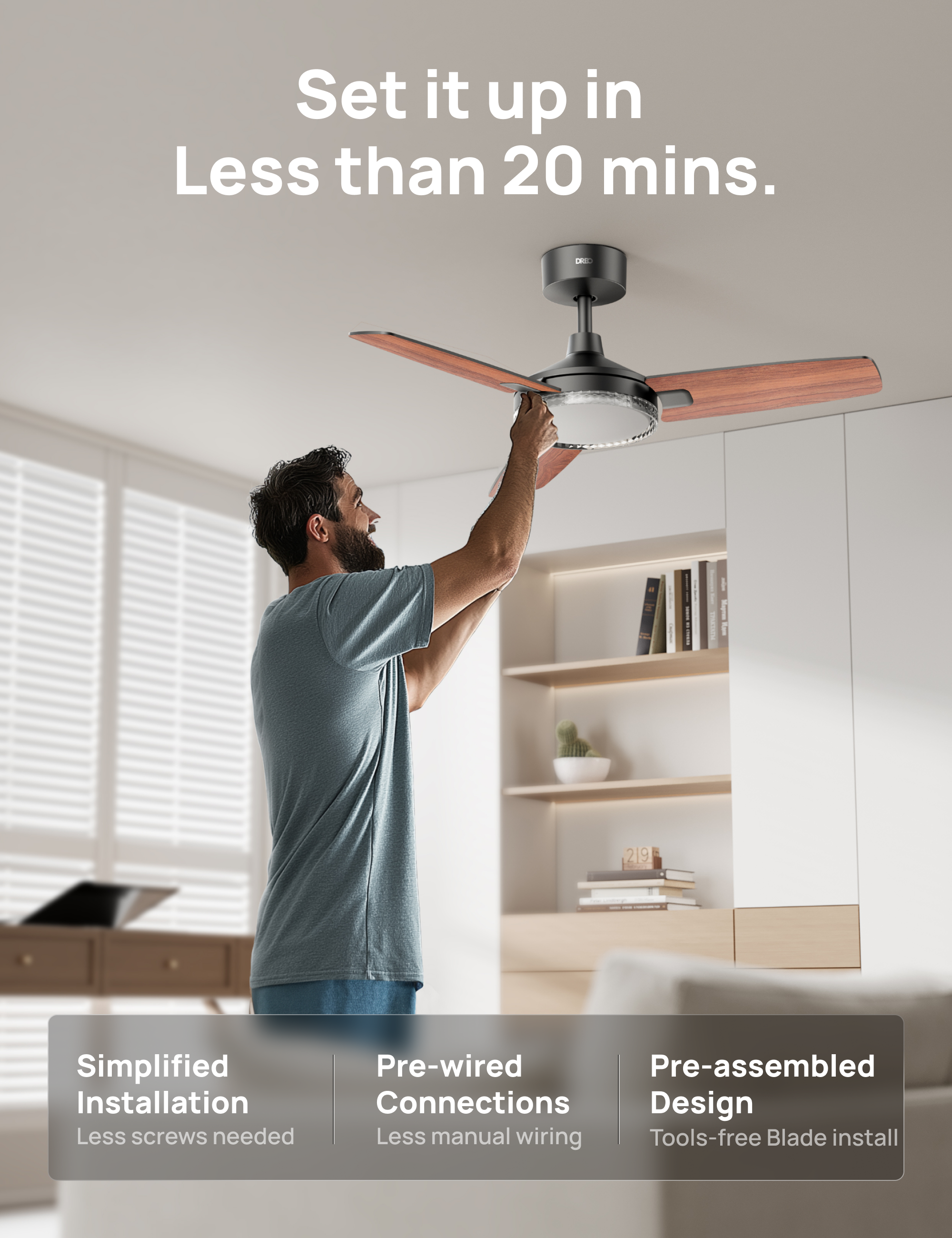 Set it up in Less than 20 mins.  
D 219  
Simplified Installation  
Less screws needed  
Pre-wired Connections  
Less manual wiring  
Pre-assembled Design  
Tools-free Blade install