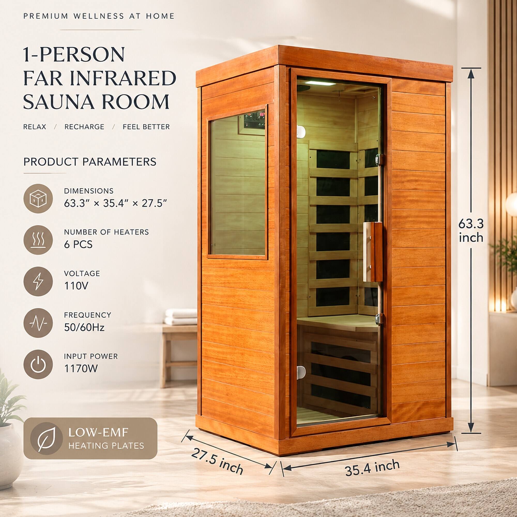 PREMIUM WELLNESS AT HOME

1-PERSON FAR INFRARED SAUNA ROOM
RELAX / RECHARGE / FEEL BETTER

PRODUCT PARAMETERS
DIMENSIONS 63.3" x 35.4" x 27.5"
NUMBER OF HEATERS 6 PCS
VOLTAGE 110V
FREQUENCY 50/60Hz
INPUT POWER 1170W
LOW-EMF HEATING PLATES