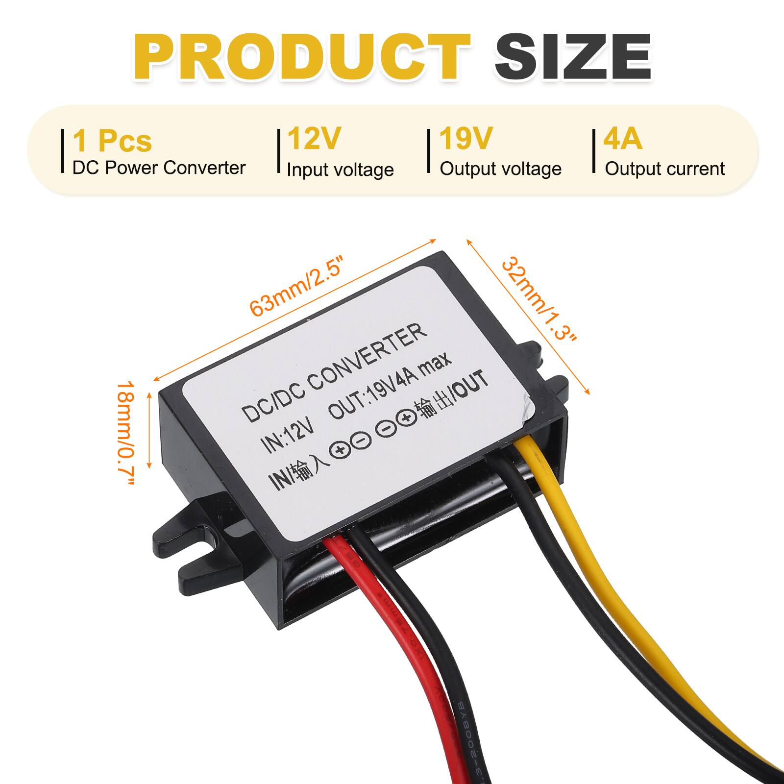 PRODUCT SIZE

1 Pcs DC Power Converter  
12V Input voltage  
19V Output voltage  
4A Output current  

18mm/0.7"  
63mm/2.5"  
32mm/1.3"  

DC/DC CONVERTER  
OUT: 19V 4A max  
IN: 12V  

BY800S-E