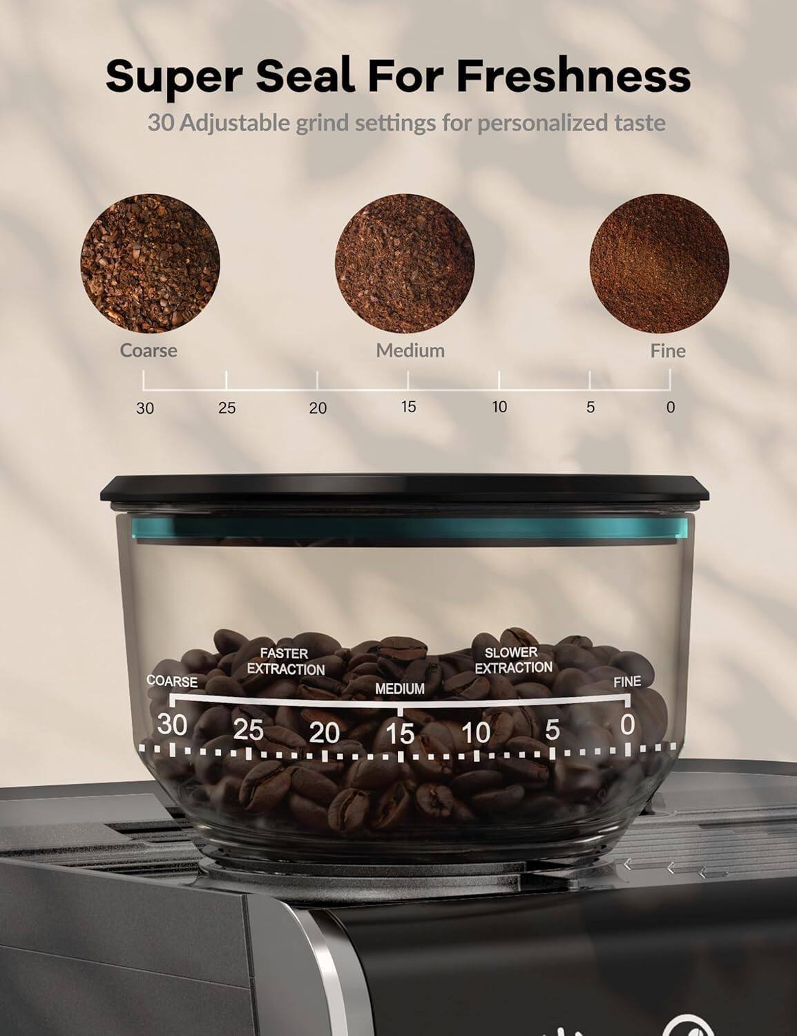 Super Seal For Freshness  
30 Adjustable grind settings for personalized taste  

Coarse  
30 25 20 15 10 5 0  

FASTER EXTRACTION  

Medium  
15 10 5 0  

SLOWER EXTRACTION  

Fine  
0  

COARSE  
30 25 20 15 10 5 0  

MEDIUM  
15 10 5 0  

FINE  
0