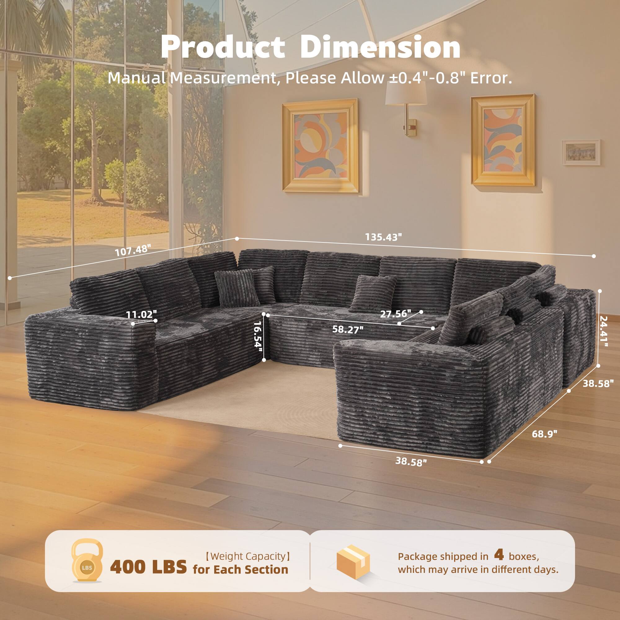 Product Dimension  
Manual Measurement, Please Allow ±0.4" - 0.8" Error.  

107.48"  
135.43"  
11.02"  
16.54"  
27.56"  
58.27"  
24.41"  
38.58"  
68.9"  
38.58"  

[Weight Capacity]  
400 LBS for Each Section  

Package shipped in 4 boxes, which may arrive in different days.