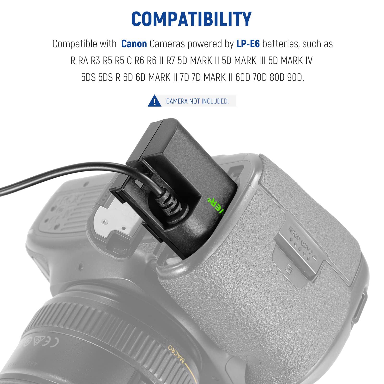 COMPATIBILITY  
Compatible with Canon Cameras powered by LP-E6 batteries, such as  
R RA R3 R5 R5 C R6 R6 II R7 5D MARK II 5D MARK III 5D MARK IV 5DS 5DS R 6D 6D MARK II 7D 7D MARK II 60D 70D 80D 90D.  
CAMERA NOT INCLUDED.
