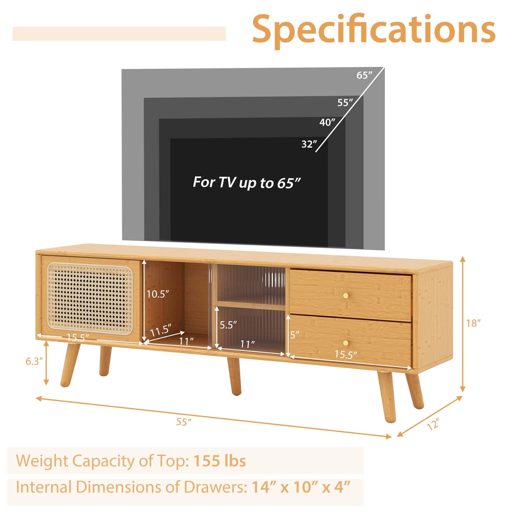 Specifications:
- For TV up to 65": 10.5"
- For TV up to 55": 6.3"
- For TV up to 40": 15.5"
- For TV up to 32": 11.5"
- Weight Capacity of Top: 155 lbs
- Internal Dimensions of Drawers: 14" X 10" X 4"