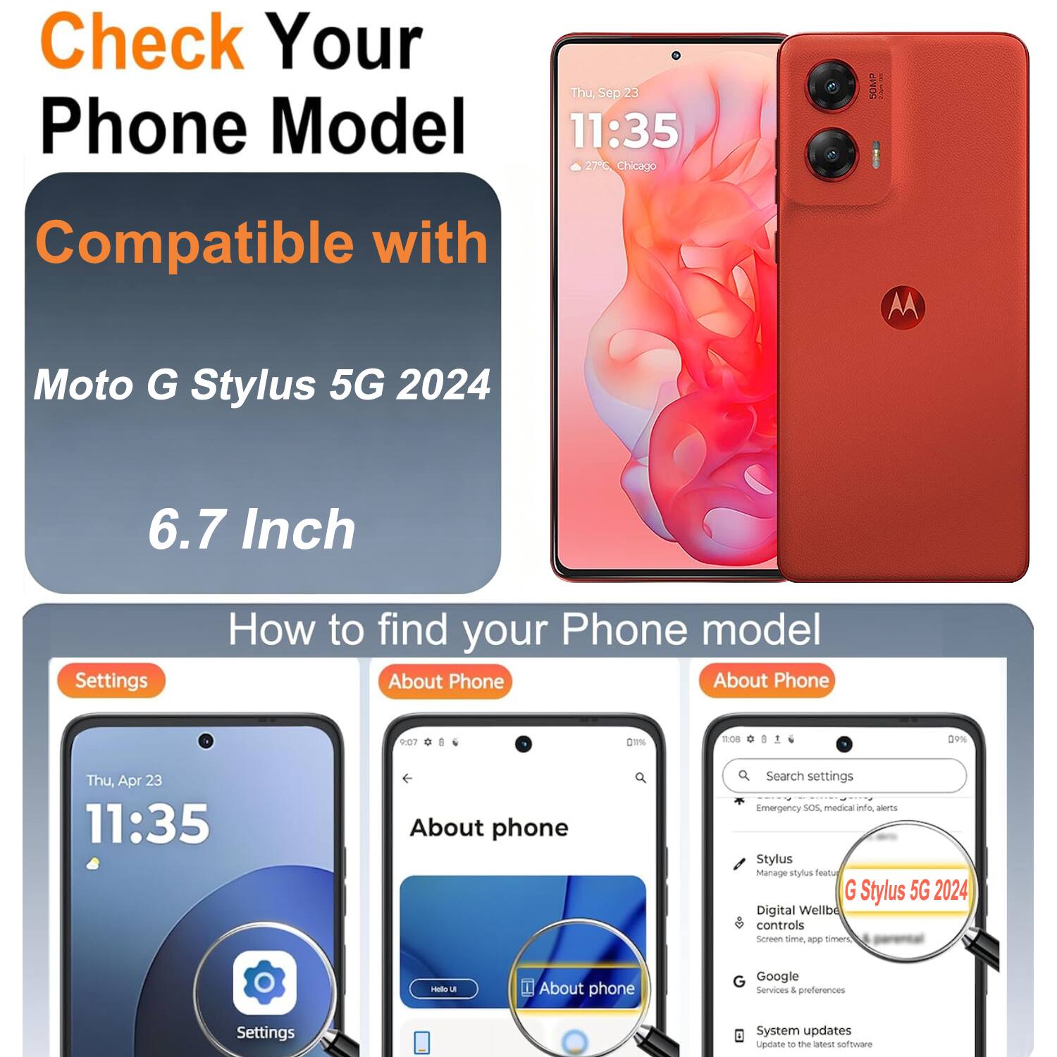 Check Your Phone Model  
Thu, Sep 23 11:35  
27° Chicago  

Compatible with  
Moto G Stylus 5G 2024  
6.7 Inch  

How to find your Phone model  
About Phone  

Settings  
About Phone  

Thu, Apr 23 11:35  
About phone  

Search settings  
Emergency SOS  
Stylus  
Manage stylus  
Teal G Stylus 5G 2024  
Digital Wellbeing controls  
Screen time app timers  

Google Services & preferences  
System updates  
Update to the latest software