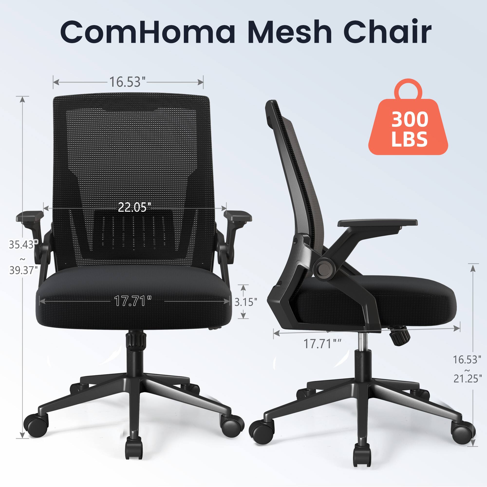 ComHoma Mesh Chair

- 16.53" (width)
- 22.05" (height)
- 35.43" - 39.37" (adjustable height)
- 17.71" (seat depth)
- 3.15" (armrest height)
- 17.71" (armrest width)
- 16.53" (armrest length)
- 21.25" (base width)
- 300 LBS (weight capacity)