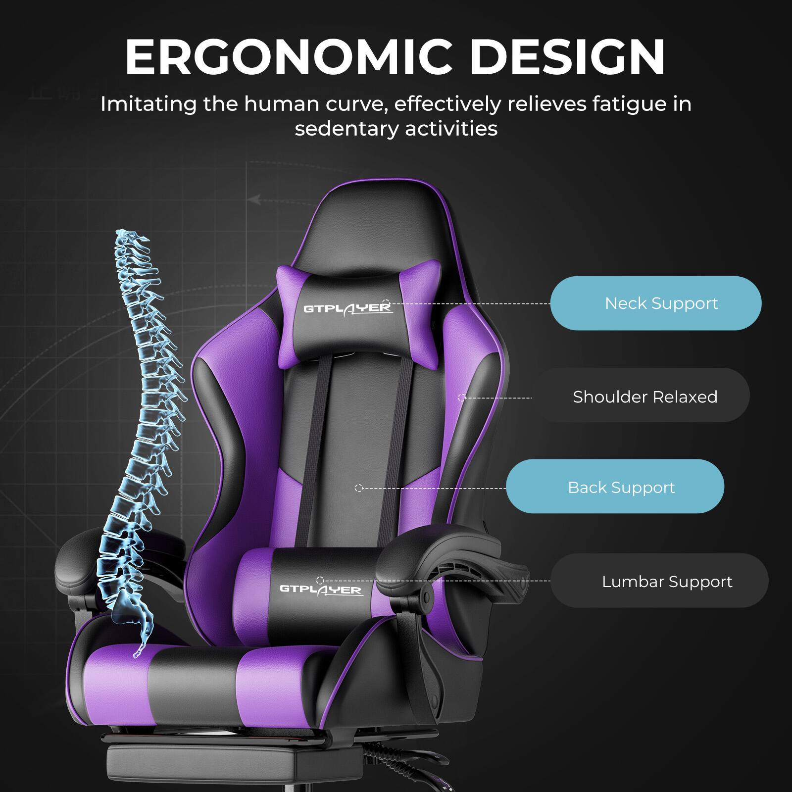 ERGONOMIC DESIGN  
Imitating the human curve, effectively relieves fatigue in sedentary activities  

GTPLAYER  
Neck Support  
Shoulder Relaxed  
Back Support  
Lumbar Support