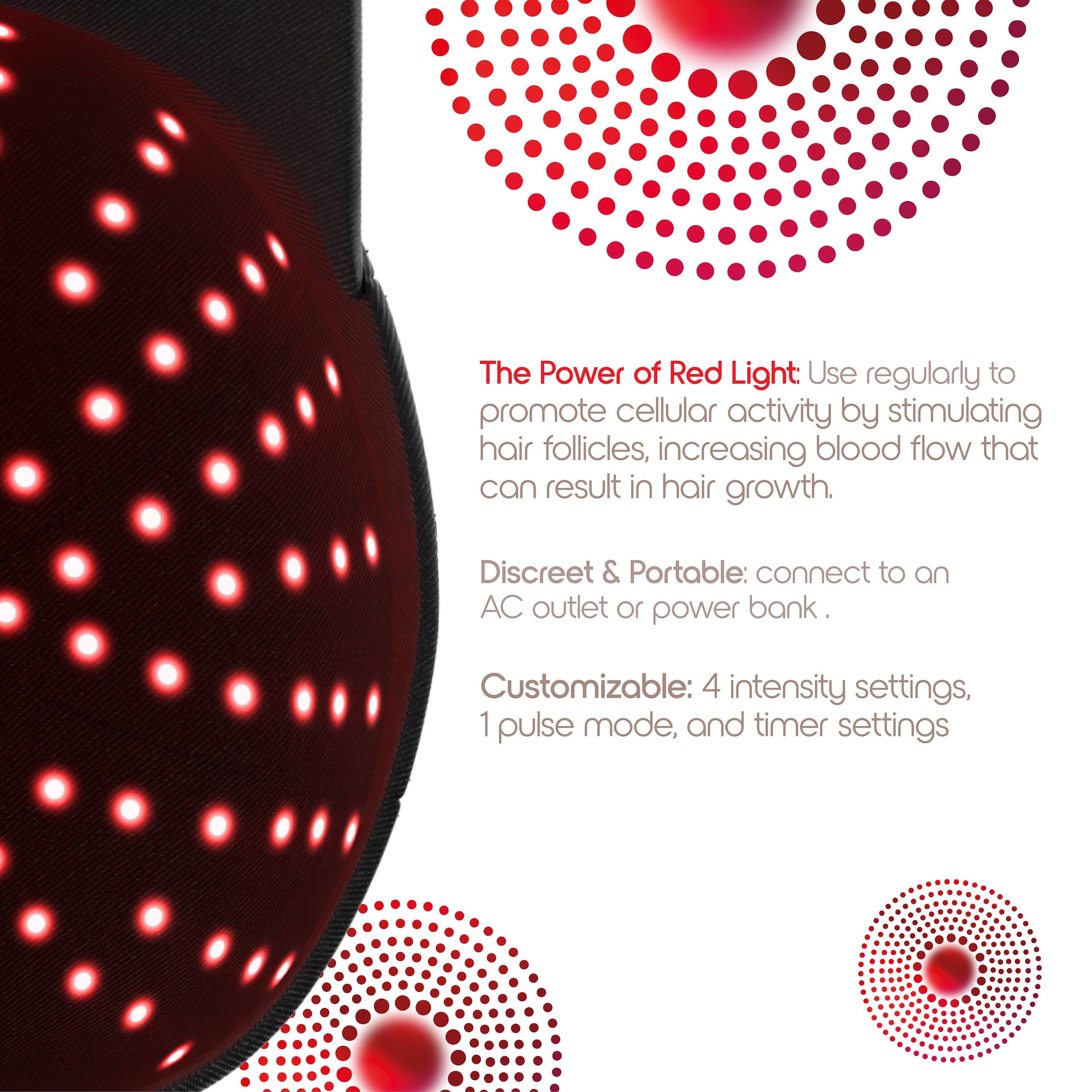 The Power of Red Light: Use regularly to promote cellular activity by stimulating hair follicles, increasing blood flow that can result in hair growth.

Discreet & Portable: connect to an AC outlet or power bank.

Customizable: 4 intensity settings, 1 pulse mode, and timer settings