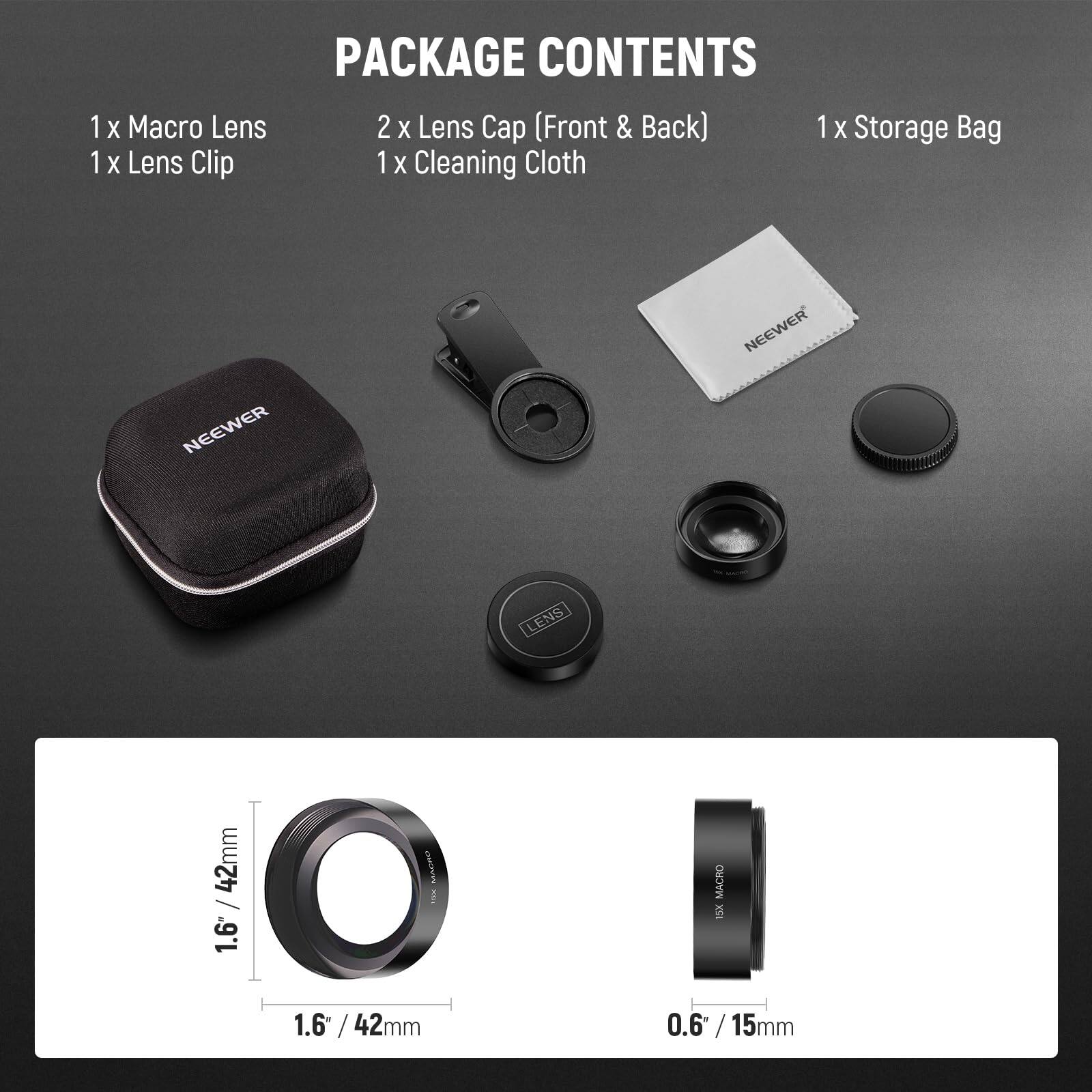 1 x Macro Lens  
1 x Lens Clip  
2 x Lens Cap (Front & Back)  
1 x Cleaning Cloth  
1 x Storage Bag  

NEEWER LENS  
1.6" / 42mm  
0.6" / 15mm