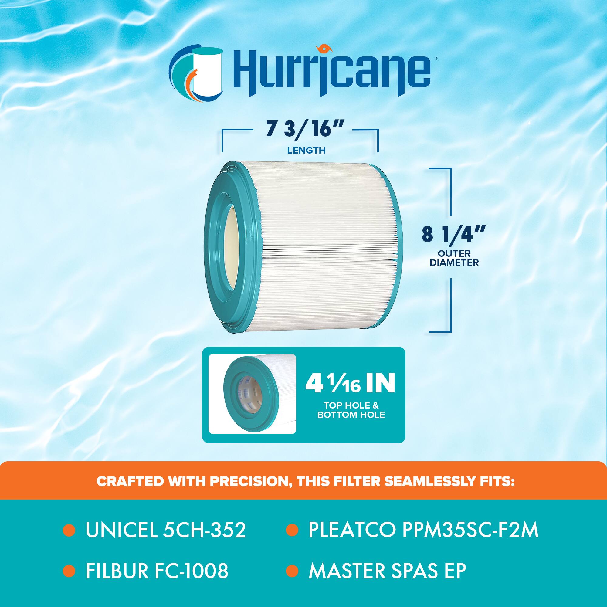 Hurricane

7 3/16" LENGTH  
8 1/4" OUTER DIAMETER  
4 1/16" IN TOP HOLE & BOTTOM HOLE

CRAFTED WITH PRECISION, THIS FILTER SEAMLESSLY FITS:

- UNICEL 5CH-352
- FILBUR FC-1008
- PLEATCO PPM35SC-F2M
- MASTER SPAS EP