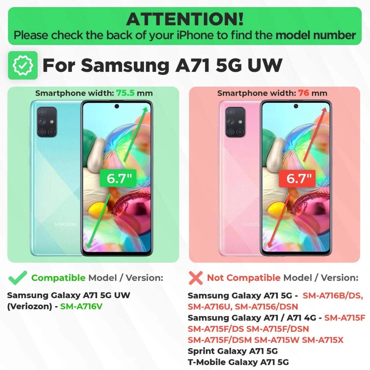 ATTENTION!  
Please check the back of your iPhone to find the model number  

For Samsung A71 5G UW  

Smartphone width: 75.5 mm  
6.7"  

Compatible Model / Version:  
Samsung Galaxy A71 5G UW (Verizon) - SM-A716V  

Not Compatible Model / Version:  
Samsung Galaxy A71 5G - SM-A716B/DS, SM-A716U, SM-A7156/DSN  
Samsung Galaxy A71 / A71 4G - SM-A715F, SM-A715F/DS, SM-A715F/DSN, SM-A715F/DSM, SM-A715W, SM-A715X  
Sprint Galaxy A71 5G  
T-Mobile Galaxy A71 5G  

Smartphone width: 76 mm  
6.7"