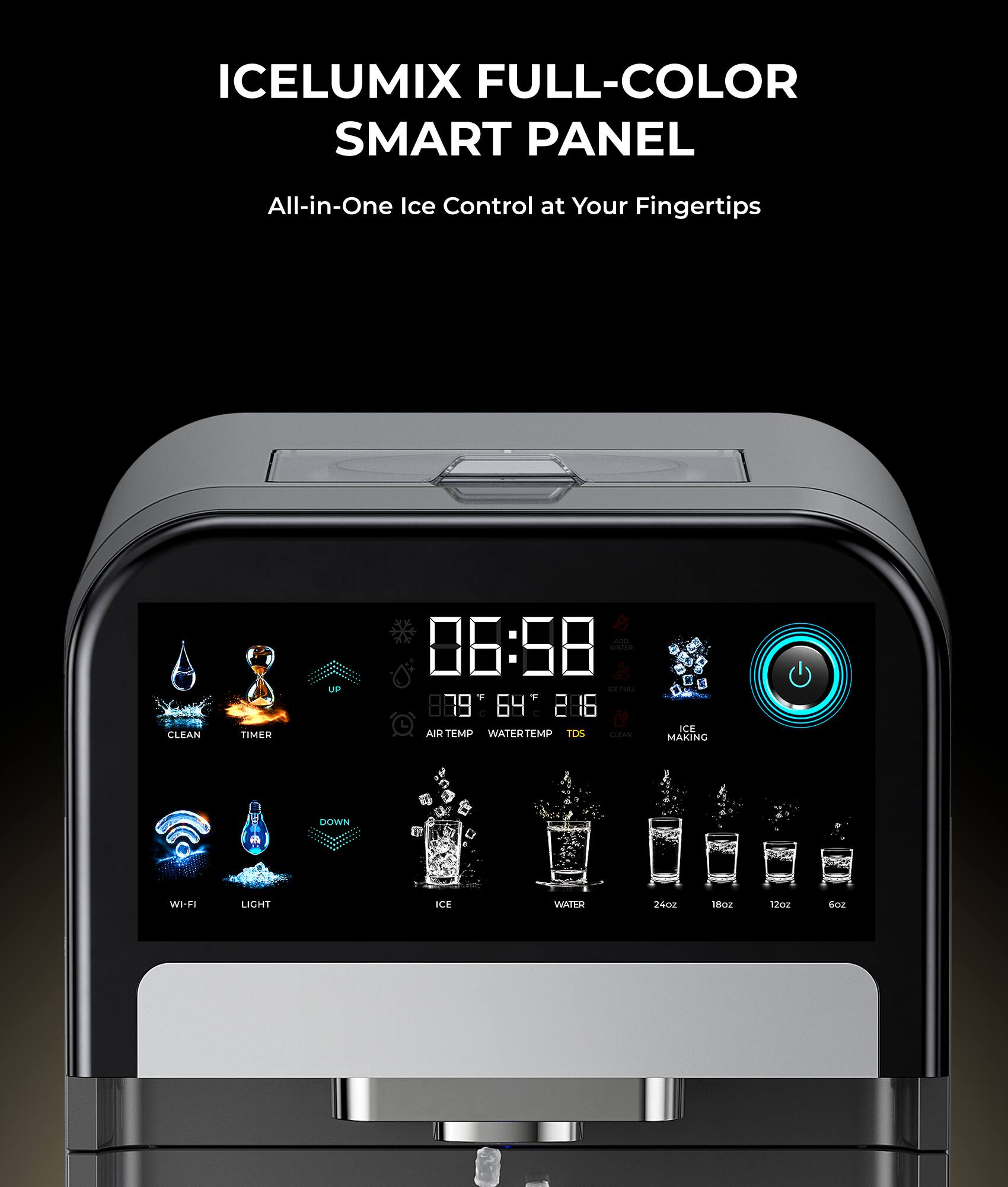ICELUMIX FULL-COLOR SMART PANEL  
All-in-One Ice Control at Your Fingertips  

CLEAN TIMER  
06:58  

80°F 64°F 286  

AIR TEMP WATER TEMP TDS  

ICE MAKING  

WI-FI LIGHT ICE WATER  

24oz 18oz 12oz 6oz