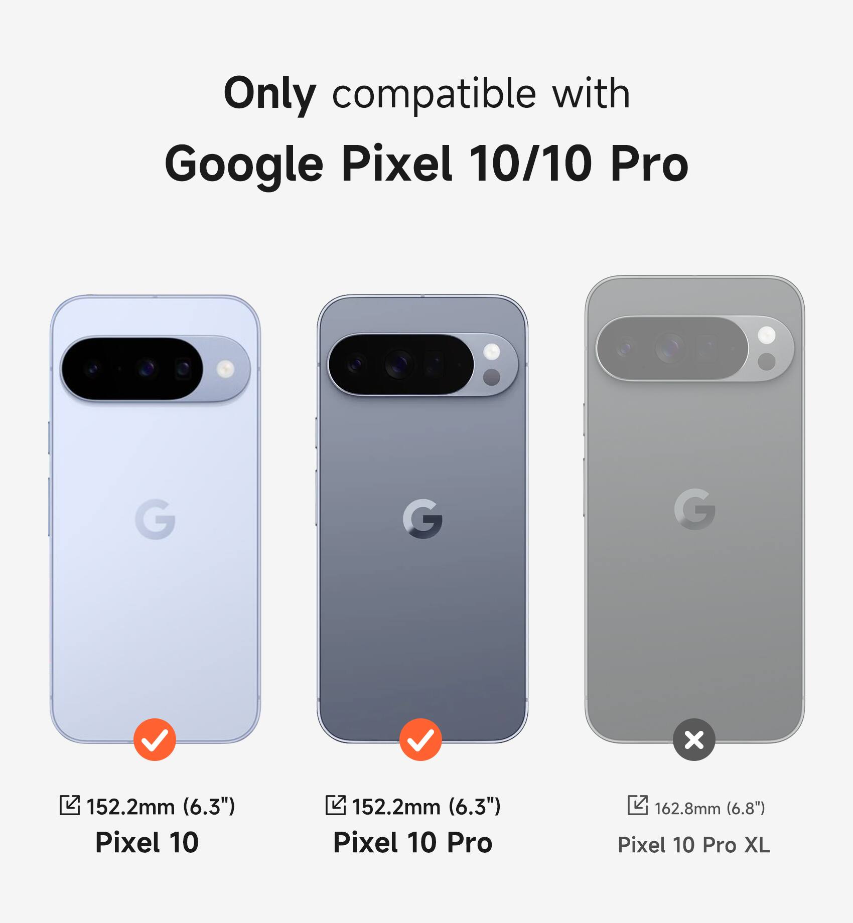 Only compatible with Google Pixel 10/10 Pro

Pixel 10: 152.2mm (6.3")
Pixel 10 Pro: 152.2mm (6.3")
Pixel 10 Pro XL: 162.8mm (6.8")