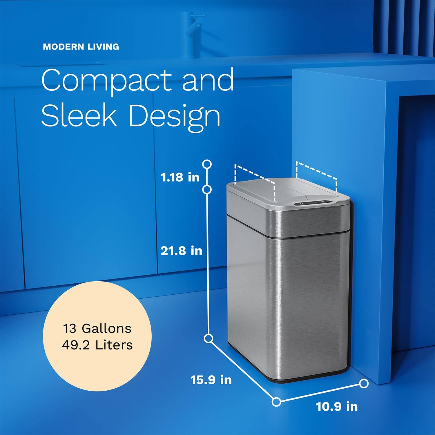 MODERN LIVING
Compact and Sleek Design
1.18 in
21.8 in
13 Gallons 49.2 Liters
15.9 in
10.9 in