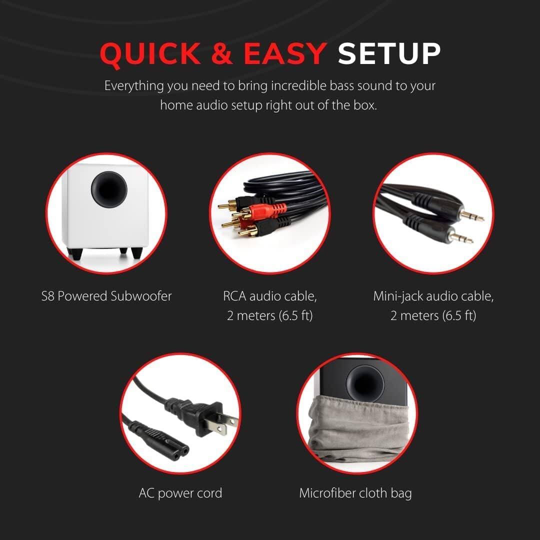 QUICK & EASY SETUP

Everything you need to bring incredible bass sound to your home audio setup right out of the box.

- S8 Powered Subwoofer
- RCA audio cable, 2 meters (6.5 ft)
- Mini-jack audio cable, 2 meters (6.5 ft)
- AC power cord
- Microfiber cloth bag