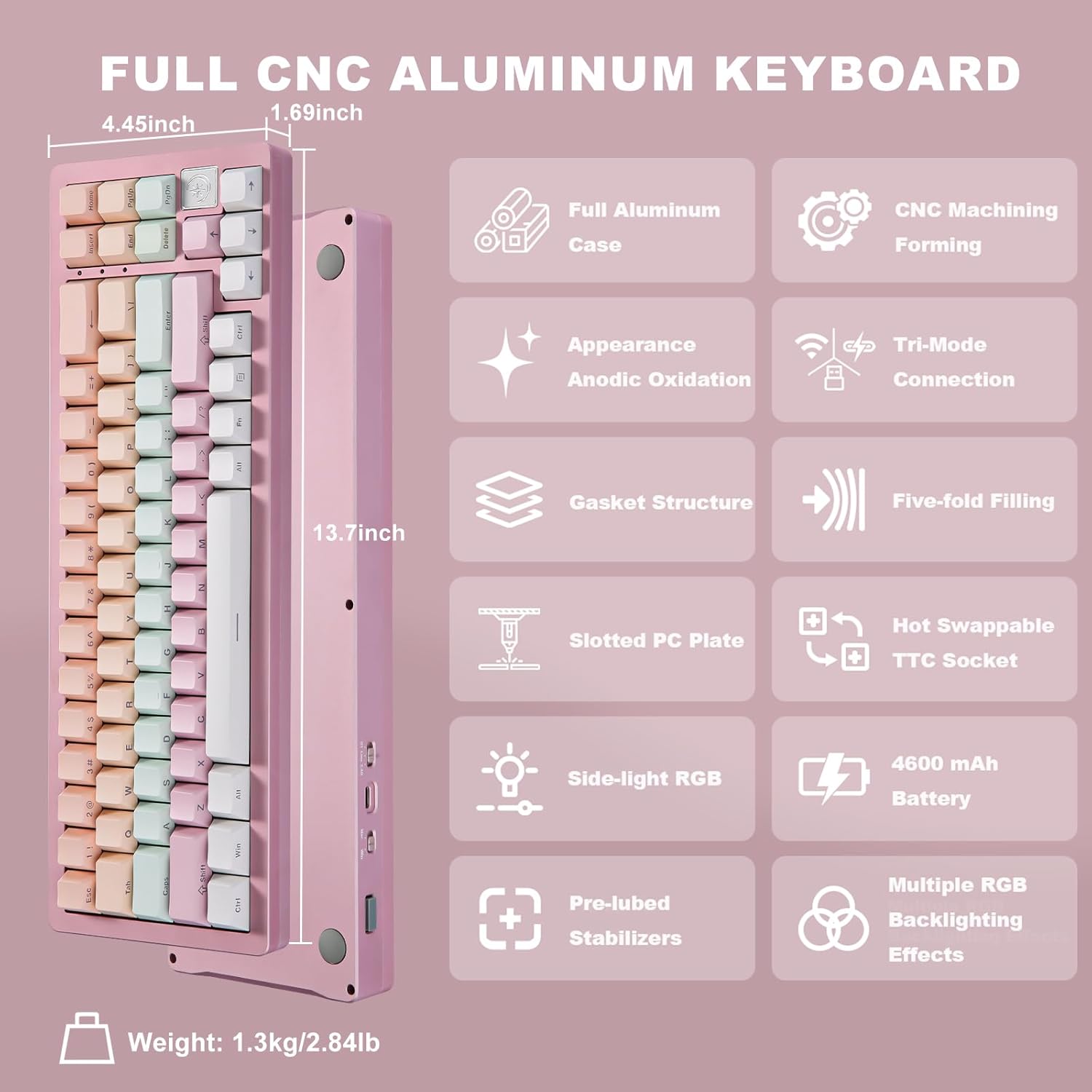 FULL CNC ALUMINUM KEYBOARD

- Dimensions: 1.69 inch x 4.45 inch x 13.7 inch
- Full Aluminum Case
- CNC Machining Forming
- Appearance: Anodic Oxidation
- Tri-Mode Connection
- Gasket Structure
- Five-fold Filling
- Slotted PC Plate
- Hot Swappable TTC Socket
- Side-light RGB
- 4600 mAh Battery
- Pre-lubed Stabilizers
- Multiple RGB Backlighting Effects
- Weight: 1.3 kg / 2.84 lb